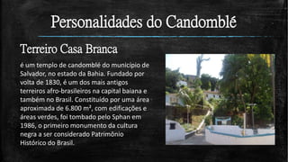 Personalidades do Candomblé
Terreiro Casa Branca
é um templo de candomblé do município de
Salvador, no estado da Bahia. Fundado por
volta de 1830, é um dos mais antigos
terreiros afro-brasileiros na capital baiana e
também no Brasil. Constituído por uma área
aproximada de 6.800 m², com edificações e
áreas verdes, foi tombado pelo Sphan em
1986, o primeiro monumento da cultura
negra a ser considerado Patrimônio
Histórico do Brasil.
 