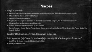 Nações
• Nagô ou yorubá:
• Ketu ouQueto (Bahia) e quase todos os estados - Língua yorubá (Iorubá ou Nagô em português).
• Efan na Bahia, Rio de Janeiro e São Paulo
• Ijexá principalmente na Bahia.
• Nagô Egbá ouXangô do Nordeste no Pernambuco, Paraíba,Alagoas, Rio de Janeiro e São Paulo
• Mina-nagô ou tambor de mina no Maranhão
• Xambá emAlagoas e Pernambuco (quase extinto).
• Banta,Angola eCongo (Bahia, Pernambuco, Rio de Janeiro, EspíritoSanto, MinasGerais,São Paulo,Goiás, Rio
Grande doSul)
• Candomblé de caboclo (entidades nativas indígenas)
• Jeje: a palavra "jeje" vem do ioruba adjeje, que significa "estrangeiro, forasteiro".
• Jeje Mina: de língua mina, de São Luís (Maranhão)
• Babaçuê: Belém (Pará)
 