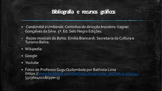 Bibliografia e recursos gráficos
 Candomblé eUmbanda.Caminhos da devoção brasileira.Vagner
Gonçalves daSilva. 5ª. Ed.Selo Negro Edições.
 Raízes musicais da Bahia. Emília Biancardi. Secretaria da Cultura e
Turismo Bahia.
 Wikipedia
 Google
 Youtube
 Fotos de ProfessorGuguQuilombola por Bathista Lima
(https://www.facebook.com/bathista.lima/media_set?set=a.1015341
5323604021&type=3)
 