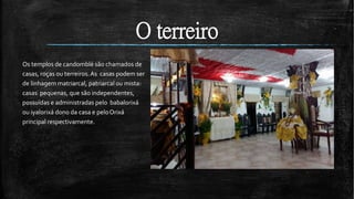 O terreiro
Os templos de candomblé são chamados de
casas, roças ou terreiros.As casas podem ser
de linhagem matriarcal, patriarcal ou mista:
casas pequenas, que são independentes,
possuídas e administradas pelo babalorixá
ou iyalorixá dono da casa e peloOrixá
principal respectivamente.
 