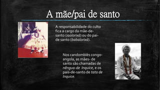 A mãe/pai de santo
A responsabilidade do culto
fica a cargo da mãe-de-
santo (iaolorixá) ou do pai-
de santo (babalorixá).
Nos candomblés congo-
angola, as mães- de
santo são chamadas de
nêngua-de Inquice, e os
pais-de-santo de tata de
Inquice.
 