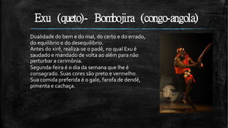 Exu (queto)- Bombojira (congo-angola)
Dualidade do bem e do mal, do certo e do errado,
do equilibrio e do desequilibrio.
Antes do xirê, realiza-se o padê, no qual Exu é
saudado e mandado de volta ao além para não
perturbar a cerimônia.
Segunda-feira é o dia da semana que lhe é
consagrado. Suas cores são preto e vermelho.
Sua comida preferida é o galo, farofa de dendê,
pimenta e cachaça.
 