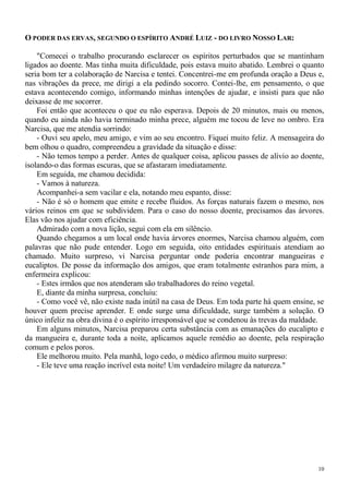 10
O PODER DAS ERVAS, SEGUNDO O ESPÍRITO ANDRÉ LUIZ - DO LIVRO NOSSO LAR:
"Comecei o trabalho procurando esclarecer os espíritos perturbados que se mantinham
ligados ao doente. Mas tinha muita dificuldade, pois estava muito abatido. Lembrei o quanto
seria bom ter a colaboração de Narcisa e tentei. Concentrei-me em profunda oração a Deus e,
nas vibrações da prece, me dirigi a ela pedindo socorro. Contei-lhe, em pensamento, o que
estava acontecendo comigo, informando minhas intenções de ajudar, e insisti para que não
deixasse de me socorrer.
Foi então que aconteceu o que eu não esperava. Depois de 20 minutos, mais ou menos,
quando eu ainda não havia terminado minha prece, alguém me tocou de leve no ombro. Era
Narcisa, que me atendia sorrindo:
- Ouvi seu apelo, meu amigo, e vim ao seu encontro. Fiquei muito feliz. A mensageira do
bem olhou o quadro, compreendeu a gravidade da situação e disse:
- Não temos tempo a perder. Antes de qualquer coisa, aplicou passes de alívio ao doente,
isolando-o das formas escuras, que se afastaram imediatamente.
Em seguida, me chamou decidida:
- Vamos à natureza.
Acompanhei-a sem vacilar e ela, notando meu espanto, disse:
- Não é só o homem que emite e recebe fluidos. As forças naturais fazem o mesmo, nos
vários reinos em que se subdividem. Para o caso do nosso doente, precisamos das árvores.
Elas vão nos ajudar com eficiência.
Admirado com a nova lição, segui com ela em silêncio.
Quando chegamos a um local onde havia árvores enormes, Narcisa chamou alguém, com
palavras que não pude entender. Logo em seguida, oito entidades espirituais atendiam ao
chamado. Muito surpreso, vi Narcisa perguntar onde poderia encontrar mangueiras e
eucaliptos. De posse da informação dos amigos, que eram totalmente estranhos para mim, a
enfermeira explicou:
- Estes irmãos que nos atenderam são trabalhadores do reino vegetal.
E, diante da minha surpresa, concluiu:
- Como você vê, não existe nada inútil na casa de Deus. Em toda parte há quem ensine, se
houver quem precise aprender. E onde surge uma dificuldade, surge também a solução. O
único infeliz na obra divina é o espírito irresponsável que se condenou às trevas da maldade.
Em alguns minutos, Narcisa preparou certa substância com as emanações do eucalipto e
da mangueira e, durante toda a noite, aplicamos aquele remédio ao doente, pela respiração
comum e pelos poros.
Ele melhorou muito. Pela manhã, logo cedo, o médico afirmou muito surpreso:
- Ele teve uma reação incrível esta noite! Um verdadeiro milagre da natureza."
 