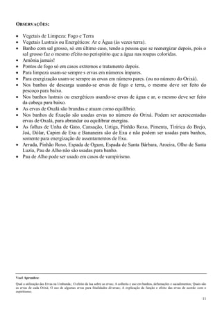 11
OBSERVAÇÕES:
 Vegetais de Limpeza: Fogo e Terra
 Vegetais Lustrais ou Energéticos: Ar e Água (ás vezes terra).
 Banho com sal grosso, só em último caso, tendo a pessoa que se reenergizar depois, pois o
sal grosso faz o mesmo efeito no perispírito que a água nas roupas coloridas.
 Amônia jamais!
 Pontos de fogo só em casos extremos e tratamento depois.
 Para limpeza usam-se sempre s ervas em números ímpares.
 Para energização usam-se sempre as ervas em número pares. (ou no número do Orixá).
 Nos banhos de descarga usando-se ervas de fogo e terra, o mesmo deve ser feito do
pescoço para baixo.
 Nos banhos lustrais ou energéticos usando-se ervas de água e ar, o mesmo deve ser feito
da cabeça para baixo.
 As ervas de Oxalá são brandas e atuam como equilíbrio.
 Nos banhos de fixação são usadas ervas no número do Orixá. Podem ser acrescentadas
ervas de Oxalá, para abrandar ou equilibrar energias.
 As folhas de Unha de Gato, Cansação, Urtiga, Pinhão Roxo, Pimenta, Tiririca do Brejo,
Joá, Dólar, Capim de Exu e Bananeira são de Exu e não podem ser usadas para banhos,
somente para energização de assentamentos de Exu.
 Arruda, Pinhão Roxo, Espada de Ogum, Espada de Santa Bárbara, Aroeira, Olho de Santa
Luzia, Pau de Alho não são usadas para banho.
 Pau de Alho pode ser usado em casos de vampirismo.
Você Aprendeu:
Qual a utilização das Ervas na Umbanda.; O efeito da lua sobre as ervas; A colheita e uso em banhos, defumações e sacudimentos; Quais são
as ervas de cada Orixá; O uso de algumas ervas para finalidades diversas; A explicação da função e efeito das ervas de acordo com o
espiritismo;
 