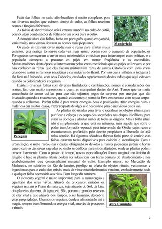 2
Falar das folhas no culto afro-brasileiro é muito complexo, pois
nas diversas nações que existem dentro do culto, as folhas recebem
nomes e funções diferentes.
As folhas de determinado orixá entram também no culto de outro,
pois existem combinações de folhas de um orixá para o outro.
A nomenclatura das folhas, tanto em português quanto em yorubá,
varia muito, mas vamos destacar os nomes mais populares.
Os pajés utilizavam ervas medicinais e rezas para afastar maus
espíritos, esta prática tornou-se cada vez mais usual, porém com o aumento da população, os
Portugueses começaram a enviar mais missionários e médicos para interromper estas práticas, e a
população começou a procurar os pajés em menor freqüência e as escondidas.
Muitas mulheres desta época se interessaram pelas ervas medicinais que os pajés utilizavam, e por
não conhecer as rezas que eles faziam misturavam rezas de santos Católicos com estas ervas
criando-se assim as famosas rezadeiras e curandeiras do Brasil. Por isso que a influência indígena é
tão forte na Umbanda, com seus Caboclos, entidades representantes destes índios que aqui estavam
quando os colonizadores chegaram.
Existem diversas folhas com diversas finalidades e combinações, nomes e considerações dos
nomes, fato que muito impressiona a quem as manipulam dentro de Axé. Temos que ter muita
consciência de como usá-las para que não sejamos pegos de surpresa por energias que são
invocadas quando a maceramos, quando colocamos o sumo da Erva em contato com nosso corpo,
quando a colhemos. Porém folha é para trazer energias boas e positivadas, tirar energias ruins e
maléficas em muitos casos, trazer resposta de algo se é necessário para o individuo que a usa.
As plantas são usadas para lavar e sacralizar os objetos rituais, para
purificar a cabeça e o corpo dos sacerdotes nas etapas iniciáticas, para
curar as doenças e afastar males de todas as origens. Mas a folha ritual
não é simplesmente a que está na natureza, mas aquela que sofre o
poder transformador operado pela intervenção de Ossãe, cujas rezas e
encantamentos proferidos pelo devoto propiciam a liberação do axé
nelas contido. Há algumas décadas a floresta fazia parte do cenário e as
folhas estavam todas disponíveis para colheita e sacralização. Com a
urbanização, o mato rareou nas cidades, obrigando os devotos a manter pequenos jardins e hortas
para o cultivo das ervas sagradas ou então se deslocar para sítios afastados, onde as plantas podem
crescer livremente. Com o passar do tempo, novas especializações foram surgindo no âmbito da
religião e hoje as plantas rituais podem ser adquiridas em feiras comuns de abastecimento e nos
estabelecimentos que comercializam material de culto. Exemplo maior, no Mercadão de
Madureira, no subúrbio do Rio de Janeiro, pródigo na oferta de objetos rituais, vestimentas e
ingredientes para o culto dos orixás, mais de vinte estabelecimentos vendem, exclusivamente, toda
e qualquer folha necessária aos ritos. Bem longe da natureza.
O elemento vegetal é muito importante para a manutenção e
equilíbrio dos seres vivos. Através de processos variados os
vegetais retiram o Prana da natureza, seja através do Sol, da Lua,
dos planetas, da terra, da água, etc. São, portanto, grandes reservas
de éter vital e que através dos tempos, o ser humano, descobriu
estas propriedades. Usamos os vegetais, desde a alimentação até a
magia, sempre transformando a energia vital, através de processos
e rituais.
Peregum
Abre Caminho
Manjericão
 