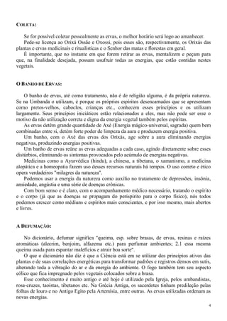 4
COLETA:
Se for possível coletar pessoalmente as ervas, o melhor horário será logo ao amanhecer.
Pede-se licença ao Orixá Ossãe e Oxossi, pois esses são, respectivamente, os Orixás das
plantas e ervas medicinais e ritualísticas e o Senhor das matas e florestas em geral.
É importante, que no instante em que forem retirar as ervas, mentalizem e peçam para
que, na finalidade desejada, possam usufruir todas as energias, que estão contidas nestes
vegetais.
O BANHO DE ERVAS:
O banho de ervas, até como tratamento, não é de religião alguma, é da própria natureza.
Se na Umbanda o utilizam, é porque os próprios espíritos desencarnados que se apresentam
como pretos-velhos, caboclos, crianças etc., conhecem esses princípios e os utilizam
largamente. Seus princípios iniciáticos estão relacionados a eles, mas não pode ser esse o
motivo da não utilização correta e digna da energia vegetal também pelos espíritas.
As ervas detêm grande quantidade de Axé (Energia mágico-universal, sagrada) quem bem
combinadas entre si, detém forte poder de limpeza da aura e produzem energia positiva.
Um banho, com o Axé das ervas dos Orixás, age sobre a aura eliminando energias
negativas, produzindo energias positivas.
Um banho de ervas reúne as ervas adequadas a cada caso, agindo diretamente sobre esses
distúrbios, eliminando os sintomas provocados pelo acúmulo de energias negativas.
Medicinas como a Ayurvédica (hindu), a chinesa, a tibetana, o xamanismo, a medicina
alopática e a homeopatia fazem uso desses recursos naturais há tempos. O uso correto e ético
opera verdadeiros "milagres da natureza".
Podemos usar a energia da natureza como auxílio no tratamento de depressões, insônia,
ansiedade, angústia e uma série de doenças crônicas.
Com bom senso e é claro, com o acompanhamento médico necessário, tratando o espírito
e o corpo (já que as doenças se propagam do perispírito para o corpo físico), nós todos
podemos crescer como médiuns e espíritos mais conscientes, e por isso mesmo, mais abertos
e livres.
A DEFUMAÇÃO:
No dicionário, defumar significa "queima, esp. sobre brasas, de ervas, resinas e raízes
aromáticas (alecrim, benjoim, alfazema etc.) para perfumar ambientes; 2.1 essa mesma
queima usada para espantar malefícios e atrair boa sorte".
O que o dicionário não diz é que a Ciência está em se utilizar dos princípios ativos das
plantas e de suas correlações energéticas para transformar padrões e registros densos em sutis,
alterando toda a vibração do ar e da energia do ambiente. O fogo também tem seu aspecto
eólico que fica impregnado pelos vegetais colocados sobre a brasa.
Esse conhecimento é muito antigo e até hoje é utilizado pela Igreja, pelos umbandistas,
rosa-cruzes, taoístas, tibetanos etc. Na Grécia Antiga, os sacerdotes tinham predileção pelas
folhas de louro e no Antigo Egito pela Artemísia, entre outras. As ervas utilizadas ordenam as
novas energias.
 