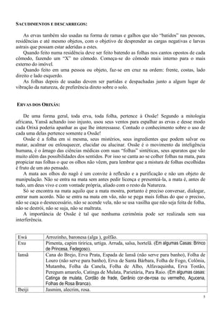5
SACUDIMENTOS E DESCARREGOS:
As ervas também são usadas na forma de ramas e galhos que são “batidos” nas pessoas,
residências e até mesmo objetos, com o objetivo de desprender as cargas negativas e larvas
astrais que possam estar aderidas a estes.
Quando feito numa residência deve ser feito batendo as folhas nos cantos opostos de cada
cômodo, fazendo um “X” no cômodo. Começa-se do cômodo mais interno para o mais
externo do imóvel.
Quando feito em uma pessoa ou objeto, faz-se em cruz na ordem: frente, costas, lado
direito e lado esquerdo.
As folhas depois de usadas devem ser partidas e despachadas junto a algum lugar de
vibração da natureza, de preferência direto sobre o solo.
ERVAS DOS ORIXÁS:
De uma forma geral, toda erva, toda folha, pertence à Ossãe! Segundo a mitologia
africana, Yansã achando isso injusto, usou seus ventos para espalhar as ervas e desse modo
cada Orixá poderia apanhar as que lhe interessasse. Contudo o conhecimento sobre o uso de
cada uma delas pertence somente a Ossãe!
Ossãe é a folha em si mesma, seus mistérios, seus ingredientes que podem salvar ou
matar, acalmar ou enlouquecer, elucidar ou alucinar. Ossãe é o movimento da inteligência
humana, é o âmago das ciências médicas com suas “folhas” sintéticas, seus aparatos que vão
muito além das possibilidades dos sentidos. Por isso se canta ao se colher folhas na mata, para
propiciar nas folhas o que os olhos não vêem, para lembrar que a mistura de folhas escolhidas
é fruto de um ato pensado.
A mata aos olhos do nagô é um convite à reflexão e a purificação e não um objeto de
manipulação. Não se entra na mata sem antes pedir licença e presenteá-la, a mata é, antes de
tudo, um deus vivo e com vontade própria, aliado com o resto da Natureza.
Só se encontra na mata aquilo que a mata mostra, portanto é preciso conversar, dialogar,
entrar num acordo. Não se entra na mata em vão, não se pega mais folhas do que o preciso,
não se caça o desnecessário, não se acende vela, não se usa vasilha que não seja feita de folha,
não se destrói, não se suja, não se maltrata.
A importância de Ossãe é tal que nenhuma cerimônia pode ser realizada sem sua
interferência.
Ewá Arrozinho, baronesa (alga ), golfão.
Exu Pimenta, capim tiririca, urtiga. Arruda, salsa, hortelã. (Em algumas Casas: Brinco
de Princesa, Fedegoso).
Iansã Cana do Brejo, Erva Prata, Espada de Iansã (não serve para banho), Folha de
Louro (não serve para banho), Erva de Santa Bárbara, Folha de Fogo, Colônia,
Mutamba, Folha da Canela, Folha de Alho, Alfavaquinha, Erva Tostão,
Peregum amarelo, Catinga de Mulata, Parietária, Para Raio. (Em algumas casas:
Catinga de mulata, Cordão de frade, Gerânio cor-de-rosa ou vermelho, Açucena,
Folhas de Rosa Branca).
Ibeiji Jasmim, alecrim, rosa.
 