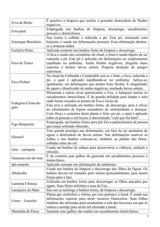 8
Erva de Bicho
É positiva a limpeza que realiza e possante destruidora de fluidos
negativos.
Erva-preá
Empregada nos banhos de limpeza, descarrego, sacudimentos
pessoais e domiciliares.
Estoraque Brasileiro
Sua resina é colhida e reduzida a pó. Este pó, misturado com
benjoim, é usado em defumações pessoais. Essa defumação destina-
se a arrancar males.
Facheiro-Preto Aplicada somente nos banhos fortes de limpeza e descarrego.
Fava de Tonca
A fava é usada nas cerimônias do ritual, o fruto é usado depois de ser
reduzido a pó. Este pó é aplicado em defumações ou simplesmente
espalhado no ambiente. Anula fluidos negativos, afugenta maus
espíritos e destrói larvas astrais. Propicia proteção de amigos
espirituais.
Fava Pichuri
No ritual de Umbanda e Candomblé usa-se o fruto, a fava, reduzida a
pó, o qual é aplicado espalhando-se no ambiente. Aplica-se,
igualmente, em defumações que atraem bons fluidos. É afugentador
de eguns e dissolvedor de ondas negativas, anulando larvas astrais.
Fedegoso Crista-de-
galo
Misturada a outras ervas pertencentes a Exu, o fedegoso realiza os
sacudimentos domiciliares. É de grande utilidade para limpar o solo
onde foram riscados os pontos de Exu e locais de.
Esta erva é utilizada em banhos fortes, de descarrego, pois é eficaz
no afastamento de Eguns causadores de enfermidades e doenças.
Com flores e sementes desta planta é feito um pó, o qual é aplicado
sobre as pessoas e em locais; é denominado “o pó que faz bem”.
Figo Benjamim
Empregada, em banhos fortes para pôr fim a padecimentos de pessoa
que esteja sofrendo obsessão.
Girassol
Tem grande prestígio nas defumações, em face de ser anuladora de
eguns e destruidora de larvas astrais. Nas defumações usam-se as
folhas e nos banhos colocam-se, também, as pétalas das flores,
colhidas antes do sol.
Gitó – carrapeta
Usada em banhos de cabeça para desenvolver a vidência, audição e
intuição.
Guaxima-cor-de-rosa
É de costume usar galhos de guaxima em sacudimentos pessoais e
domiciliares.
Ipê-amarelo Aplicada somente em defumações de ambientes.
Jabuticaba
Usada nos banhos de limpeza e descarrego dos filhos de Ogum. Os
banhos devem ser tomados pelo menos quinzenalmente, para haurir
forças para a luta.
Lanterna Chinesa
Utilizada em banhos fortes para descarregar os filhos atacados por
eguns. Suas flores enfeitam a casa de Exu.
Laranjeira do Mato Seu uso se restringe a banhos fortes, de limpeza e descarrego.
Louro – Loureiro
Planta que simboliza a vitória, por isso pertence à Iansã. É usada nas
defumações caseiras para atrair recursos financeiros. Suas folhas
também são utilizadas para ornamentar a orla das travessas em que se
coloca o acarajé para arriar em oferenda a Iansã.
Maminha de Porca Somente seus galhos são usados em sacudimentos domiciliares.
 
