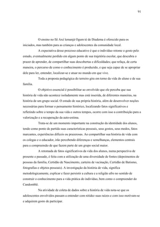 91




            O ensino no llê Axé lemanjá Ogum té de Diadema é oferecido para os
iniciados, mas também para as crianças e adolescentes da comunidade local.
            A expectativa desse processo educativo é que o indivíduo retome o gosto pelo
estudo, eventualmente perdido em algum ponto de sua trajetória escolar, que descubra o
prazer de aprender, de compartilhar suas descobertas e dificuldades; que refaça, de certa
maneira, o percurso de como o conhecimento é produzido, e que seja capaz de se apropriar
dele para ler, entender, localizar-se e atuar no mundo em que vive.
            Toda a proposta pedagógica do terreiro gira em torno da vida do aluno e de sua
família.
            O objetivo essencial é possibilitar ao envolvido que ele perceba que sua
história de vida não acontece isoladamente mas está inserida, de diferentes maneiras, na
história de um grupo social. O estudo de sua própria história, além de desenvolver noções
necessárias para formar o pensamento histórico, localizando fatos significativos e
refletindo sobre o tempo da sua vida e outros tempos, ocorre com isso a contribuição para a
valorização e a recuperação da auto-estima.
            Trata-se de um momento importante na construção da identidade dos alunos,
tendo como ponto de partida suas características pessoais, seus gostos, seus medos, fatos
marcantes, experiências difíceis ou prazerosas. Ao compartilhar sua história de vida com
os colegas e o educador, irão percebendo diferenças e semelhanças, elementos centrais
para a compreensão de que fazem parte de um grupo social maior.
            A retomada de fatos significativos da vida dos alunos, numa perspectiva de
presente e passado, é feita com a utilização de uma diversidade de fontes (depoimentos de
pessoas da família, Certidão de Nascimento, carteira de vacinação, Certidão de Batismo,
fotografias e objetos pessoais). A investigação da história de vida, significa
metodologicamente, explicar e fazer persistir a cultura e a religião afro no sentido de
construir o conhecimento para a vida prática do indivíduo, bem como o compreender do
Candomblé.
            Na atividade de coleta de dados sobre a história de vida nota-se que os
adolescentes envolvidos passam a entender com nitidez suas raízes e com isso motivam-se
e adquirem gosto de participar.
 