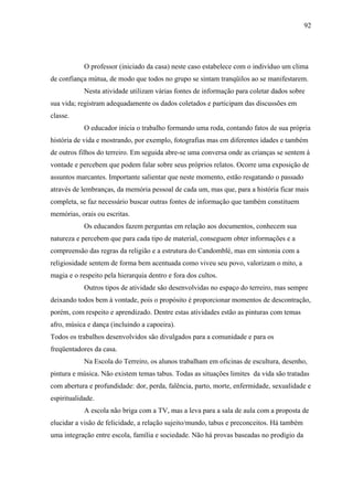 92




            O professor (iniciado da casa) neste caso estabelece com o indivíduo um clima
de confiança mútua, de modo que todos no grupo se sintam tranqüilos ao se manifestarem.
            Nesta atividade utilizam várias fontes de informação para coletar dados sobre
sua vida; registram adequadamente os dados coletados e participam das discussões em
classe.
            O educador inicia o trabalho formando uma roda, contando fatos de sua própria
história de vida e mostrando, por exemplo, fotografias mas em diferentes idades e também
de outros filhos do terreiro. Em seguida abre-se uma conversa onde as crianças se sentem à
vontade e percebem que podem falar sobre seus próprios relatos. Ocorre uma exposição de
assuntos marcantes. Importante salientar que neste momento, estão resgatando o passado
através de lembranças, da memória pessoal de cada um, mas que, para a história ficar mais
completa, se faz necessário buscar outras fontes de informação que também constituem
memórias, orais ou escritas.
            Os educandos fazem perguntas em relação aos documentos, conhecem sua
natureza e percebem que para cada tipo de material, conseguem obter informações e a
compreensão das regras da religião e a estrutura do Candomblé, mas em sintonia com a
religiosidade sentem de forma bem acentuada como viveu seu povo, valorizam o mito, a
magia e o respeito pela hierarquia dentro e fora dos cultos.
            Outros tipos de atividade são desenvolvidas no espaço do terreiro, mas sempre
deixando todos bem à vontade, pois o propósito é proporcionar momentos de descontração,
porém, com respeito e aprendizado. Dentre estas atividades estão as pinturas com temas
afro, música e dança (incluindo a capoeira).
Todos os trabalhos desenvolvidos são divulgados para a comunidade e para os
freqüentadores da casa.
            Na Escola do Terreiro, os alunos trabalham em oficinas de escultura, desenho,
pintura e música. Não existem temas tabus. Todas as situações limites da vida são tratadas
com abertura e profundidade: dor, perda, falência, parto, morte, enfermidade, sexualidade e
espiritualidade.
            A escola não briga com a TV, mas a leva para a sala de aula com a proposta de
elucidar a visão de felicidade, a relação sujeito/mundo, tabus e preconceitos. Há também
uma integração entre escola, família e sociedade. Não há provas baseadas no prodígio da
 