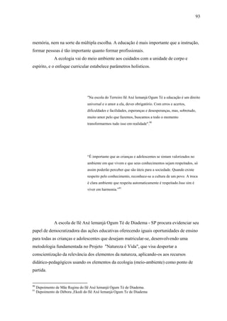 93




memória, nem na sorte da múltipla escolha. A educação é mais importante que a instrução,
formar pessoas é tão importante quanto formar profissionais.
               A ecologia vai do meio ambiente aos cuidados com a unidade de corpo e
espírito, e o enfoque curricular estabelece parâmetros holísticos.




                                   "Na escola do Terreiro llê Axé Iemanjá Ogum Té a educação é um direito
                                   universal e o amor a ela, dever obrigatório. Com erros e acertos,
                                   dificuldades e facilidades, esperanças e desesperanças, mas, sobretudo,
                                   muito amor pelo que fazemos, buscamos a todo o momento
                                   transformarmos tudo isso em realidade".90




                                   “É importante que as crianças e adolescentes se sintam valorizados no
                                   ambiente em que vivem e que seus conhecimentos sejam respeitados, só
                                   assim poderão perceber que são úteis para a sociedade. Quando existe
                                   respeito pelo conhecimento, reconhece-se a cultura de um povo. A troca
                                   é clara ambiente que respeita automaticamente é respeitado.Isso sim é
                                   viver em harmonia.”91




               A escola de llê Axé lemanjá Ogum Té de Diadema - SP procura evidenciar seu
papel de democratizadora das ações educativas oferecendo iguais oportunidades de ensino
para todas as crianças e adolescentes que desejam matricular-se, desenvolvendo uma
metodologia fundamentada no Projeto "Natureza é Vida", que visa despertar a
conscientização da relevância dos elementos da natureza, aplicando-os aos recursos
didático-pedagógicos usando os elementos da ecologia (meio-ambiente) como ponto de
partida.


90
     Depoimento de Mãe Regina do llê Axé lemanjá Ogum Té de Diadema.
91
     Depoimento de Débora ,Ekedi do Ilê Axé Iemanjá Ogum Te de Diadema
 