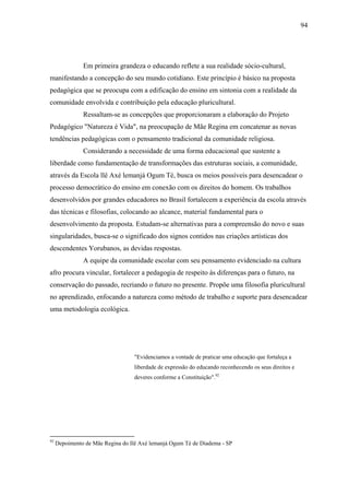 94




               Em primeira grandeza o educando reflete a sua realidade sócio-cultural,
manifestando a concepção do seu mundo cotidiano. Este princípio é básico na proposta
pedagógica que se preocupa com a edificação do ensino em sintonia com a realidade da
comunidade envolvida e contribuição pela educação pluricultural.
               Ressaltam-se as concepções que proporcionaram a elaboração do Projeto
Pedagógico "Natureza é Vida", na preocupação de Mãe Regina em concatenar as novas
tendências pedagógicas com o pensamento tradicional da comunidade religiosa.
               Considerando a necessidade de uma forma educacional que sustente a
liberdade como fundamentação de transformações das estruturas sociais, a comunidade,
através da Escola llê Axé lemanjá Ogum Té, busca os meios possíveis para desencadear o
processo democrático do ensino em conexão com os direitos do homem. Os trabalhos
desenvolvidos por grandes educadores no Brasil fortalecem a experiência da escola através
das técnicas e filosofias, colocando ao alcance, material fundamental para o
desenvolvimento da proposta. Estudam-se alternativas para a compreensão do novo e suas
singularidades, busca-se o significado dos signos contidos nas criações artísticas dos
descendentes Yorubanos, as devidas respostas.
               A equipe da comunidade escolar com seu pensamento evidenciado na cultura
afro procura vincular, fortalecer a pedagogia de respeito às diferenças para o futuro, na
conservação do passado, recriando o futuro no presente. Propõe uma filosofia pluricultural
no aprendizado, enfocando a natureza como método de trabalho e suporte para desencadear
uma metodologia ecológica.




                                  "Evidenciamos a vontade de praticar uma educação que fortaleça a
                                  liberdade de expressão do educando reconhecendo os seus direitos e
                                  deveres conforme a Constituição".92




92
     Depoimento de Mãe Regina do Ilê Axé lemanjá Ogum Té de Diadema - SP
 