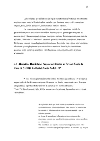 97




            Considerando que a memória da experiência humana é traduzida em diferentes
registros, neste material é priorizado o trabalho com fontes de natureza diversas como
objetos, fotos, cartas, periódicos, monumentos, pinturas e filmes.
            No processo ensino e aprendizagem do terreiro, o ponto de partida é a
problematização da realidade do indivíduo, de uma questão que se apresente para as
pessoas envolvidas em um determinado momento; partindo do senso comum, por meio de
reflexão, "educador" e "educando" levantam questões, observam, comparam, formulam
hipóteses e buscam, no conhecimento sistematizado da religião e da cultura afro-brasileira,
elementos que expliquem ou possam esclarecer as várias formulações das questões,
podendo assim tornar-se aprendizes e produtores de conhecimento dentro e fora do
Candomblé.




3.3 - Respeito e Humildade: Proposta de Ensino ao Povo de Santo da
Casa llê Axé Ojú Yá Omi de Santo André - SP



            A casa possui aproximadamente cento e dez filhos de santo que sob a ordem e
organização de Pai Ricardo, mantém o llê sempre em função e exercendo papel de relevo
em guarda da espiritualidade, também da cultura e dos hábitos africanos.
Tanto Pai Ricardo quanto Mãe Adélia, sua esposa, elucidam de forma clara o conceito de
"humildade".




                              "Não podemos dizer que existe o certo ou o errado. Cada indivíduo
                              acredita no sentido verdadeiro de existir, cada um vive da maneira que
                              lhe convém. A diferença está na forma em que se aprende e que se
                              ensinam as coisas.
                              As formas de aprendizado influenciam no comportamento dos
                              envolvidos, portanto não se pode criticar ou questionar outros sacerdotes
                              ou outras casas.
                              Mas humildade, não significa necessariamente pobreza, muito pelo
                              contrário, é sinônimo de respeito à procedência do indivíduo seja ela qual
 