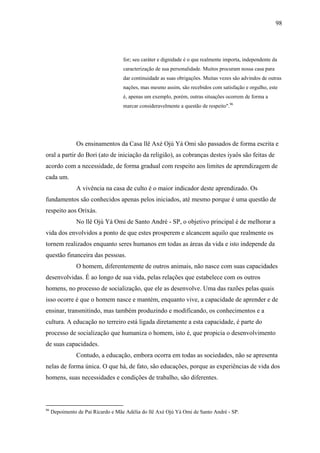 98




                                    for; seu caráter e dignidade é o que realmente importa, independente da
                                    caracterização de sua personalidade. Muitos procuram nossa casa para
                                    dar continuidade as suas obrigações. Muitas vezes são advindos de outras
                                    nações, mas mesmo assim, são recebidos com satisfação e orgulho, este
                                    é, apenas um exemplo, porém, outras situações ocorrem de forma a
                                    marcar consideravelmente a questão de respeito".96




                Os ensinamentos da Casa llê Axé Ojú Yá Omi são passados de forma escrita e
oral a partir do Bori (ato de iniciação da religião), as cobranças destes iyaôs são feitas de
acordo com a necessidade, de forma gradual com respeito aos limites de aprendizagem de
cada um.
                A vivência na casa de culto é o maior indicador deste aprendizado. Os
fundamentos são conhecidos apenas pelos iniciados, até mesmo porque é uma questão de
respeito aos Orixás.
                No llê Ojú Yá Omi de Santo André - SP, o objetivo principal é de melhorar a
vida dos envolvidos a ponto de que estes prosperem e alcancem aquilo que realmente os
tornem realizados enquanto seres humanos em todas as áreas da vida e isto independe da
questão financeira das pessoas.
                O homem, diferentemente de outros animais, não nasce com suas capacidades
desenvolvidas. É ao longo de sua vida, pelas relações que estabelece com os outros
homens, no processo de socialização, que ele as desenvolve. Uma das razões pelas quais
isso ocorre é que o homem nasce e mantém, enquanto vive, a capacidade de aprender e de
ensinar, transmitindo, mas também produzindo e modificando, os conhecimentos e a
cultura. A educação no terreiro está ligada diretamente a esta capacidade, é parte do
processo de socialização que humaniza o homem, isto é, que propicia o desenvolvimento
de suas capacidades.
                Contudo, a educação, embora ocorra em todas as sociedades, não se apresenta
nelas de forma única. O que há, de fato, são educações, porque as experiências de vida dos
homens, suas necessidades e condições de trabalho, são diferentes.



96
     Depoimento de Pai Ricardo e Mãe Adélia do llê Axé Ojú Yá Omi de Santo André - SP.
 