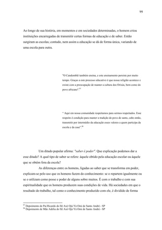 99




Ao longo de sua história, em momentos e em sociedades determinadas, o homem criou
instituições encarregadas de transmitir certas formas de educação e de saber. Então
surgiram as escolas; contudo, nem assim a educação se dá de forma única, variando de
uma escola para outra.




                                    "O Candomblé também ensina, e este ensinamento persiste por muito
                                    tempo. Graças a este processo educativo é que nossa religião acontece e
                                    existe com a preocupação de manter a cultura dos Orixás, bem como do
                                    povo africano".97




                                    “ Aqui em nossa comunidade respeitamos para sermos respeitados. Esse
                                    respeito é condição para manter a tradição do povo de santo, cabe então,
                                    transmitir por intermédio da educação esses valores a quem participa da
                                    escola e da casa”.98




               Um ditado popular afirma: "saber é poder". Que explicação podemos dar a
esse ditado? A qual tipo de saber se refere: àquele obtido pela educação escolar ou àquele
que se obtém fora da escola?
               As diferenças entre os homens, ligadas ao saber que se transforma em poder,
explicam-se pelo uso que os homens fazem do conhecimento: se o repartem igualmente ou
se o utilizam como posse e poder de alguns sobre muitos. É com o trabalho e com sua
espiritualidade que os homens produzem suas condições de vida. Há sociedades em que o
resultado do trabalho, tal como o conhecimento produzido com ele, é dividido de forma



97
     Depoimento de Pai Ricardo do Ilê Axé Ojú Yá Omi de Santo André - SP
98
     Depoimento de Mãe Adélia do Ilê Axé Ojú Yá Omi de Santo André - SP
 