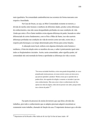100




mais igualitária. Na comunidade candomblecista isso acontece de forma marcante com
respeito e humildade.
               Na Casa de Oxum, ou seja, na Mini Comunidade existente no terreiro, a
divisão de tarefas entre homens e mulheres de diferentes idades, produz certas diferenças
de conhecimentos, mas não causa desigualdades profundas em suas condições de vida.
Ainda que entre o Povo Santo também exista alguma diferença de poder, baseada no saber
diferenciado de certos fundamentos, com os Pais e Mães de Santo, isso não acarreta
diferenças profundas nas condições de vida do terreiro como um todo, existe sim, o
respeito pela hierarquia e ao tempo determinado pelos Orixás para certas funções.
               A educação neste local, embora com algumas distinções entre homens e
mulheres, é fruto da relação entre os membros da casa, o saber é praticamente igual entre
todos os freqüentadores iniciados. Assim, nesta comunidade, saber significa poder, tal
comunidade não está montada de forma a aprofundar as diferenças de vida e sociais.




                                    "Em nossa sociedade brasileira, existe uma grande desigualdade, às vezes
                                    prejudicando muitas pessoas, em nosso terreiro somos um único povo,
                                    que precisa aprender e produzir. Muitas coisas que se aprende não se
                                    podem dizer, são segredos da religião e somente os iniciados é que tem
                                    estes conhecimentos. Mas uma coisa é clara o conhecimento não fica
                                    apenas nas mãos de alguns, todos devem possuir este saber, porque todos
                                    tem o direito de poder".99




               Faz parte do processo de ensino do terreiro que seja feita a divisão dos
trabalhos, pois todo o conhecimento que os adeptos precisam adquirir encontram-se
exatamente neste trabalho, chamado de função da casa. É importante destacar que a divisão



99
     Depoimento de Pai Ricardo e Mãe Adélia do Ilê Axé Ojú Yá Omi de Santo André - SP
 