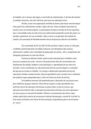 101




de trabalho, em si mesma, não separa, o envolvido do conhecimento. A divisão das funções
é condição necessária, mas não suficiente, para que essa separação ocorra.
              De fato, existe uma organização montada de forma a prevalecer uma hierarquia
entre quem tem conhecimento e poder e quem não tem. Estas atividades funcionam no
terreiro como um mutirão popular, os participantes dividem as tarefas de forma específica,
mas a comunidade como um todo cresce no conhecimento produzido a partir das ações e se
apropria, igualmente, de seus resultados. Aqui se insere a recuperação da condição de
criação e de construção da liberdade humana através do processo educativo do trabalho.


              Na comunidade do llê Axé Ojú Yá Omi de Santo André o ensino se volta para
o trabalho caracterizado pelas atividades religiosas com abrangência das crianças,
adolescentes e adultos com a finalidade de perpetuação da cultura - afro e cumprimento das
obrigações pertinentes ao culto dos Orixás.
              O processo educativo então, marca-se pela educação para o trabalho; nesse
processo a proposta da escola - terreiro é de proporcionar além dos ensinamentos dos
fundamentos da religião, também a conscientização e o aprendizado de um ofício aos
iniciados. Como contribuição na vida profissional fora da casa da religião é a realização
das pessoas no tocante ao trabalho. As crianças e adolescentes aprendem técnicas de
marcenaria, bordam e pintam tecidos, além de aprenderem corte e costura com a confecção
das próprias roupas apropriadas para o culto aos Orixás nas festas do terreiro.
              Os trabalhos artesanais são produzidos para a decoração da casa (roça) como
para embelezar qualquer ambiente. Dessa forma ocupam o tempo aprendendo uma
profissão através da educação informal que acontece todos os dias no terreiro, que
apresenta uma reflexão sobre a educação necessária para enfrentar com mais segurança e
ter mais sucesso no mercado de trabalho. Embora os ensinamentos dos ofícios supra
citados sejam feitos através de um processo informal de educação, a escola llê Axé Ojú Yá
Omi emite certificado como forma de documentação comprobatória para o envolvimento
no "curso".
 