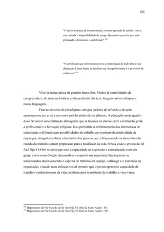 102




                                    "O curso acontece de forma natural, o jovem aprende de acordo com a
                                    sua vontade e disponibilidade de tempo. Quando se percebe que está
                                    preparado, oferecemos o certificado".100




                                    “O certificado que oferecemos prova a participação do indivíduo e sua
                                    dedicação.É uma forma de facilitar sua vida profissional e o exercício da
                                    cidadania”.101




                Vive-se numa época de grandes transições. Modos já consolidados de
compreender e de atuar na história estão perdendo eficácia. Surgem novos enfoques e
novas linguagens.
                Fala-se em crise de paradigmas: antigos padrões de reflexão e de ação
encontram-se em crise e um novo padrão ainda não se afirmou. A educação nesse quadro
deve favorecer uma formação abrangente que se traduza na síntese entre a formação geral,
a profissional e a formação religiosa. Isso permitiria o enfrentamento das alternativas de
tecnologias e diferenciadas possibilidades de trabalho em contexto de rotatividade de
empregos, alargaria também o horizonte das pessoas que, ultrapassando as dimensões do
mundo do trabalho seriam preparadas para a totalidade da vida. Nessa visão o ensino do llê
Axé Ojú Yá Omi se preocupa com a capacidade de expressão e comunicação com seu
grupo e tem como função desenvolver o respeito aos superiores hierárquicos ou
subordinados desenvolvendo o espírito de trabalho em equipe, o diálogo e o exercício da
negociação, visando num enfoque social permitir que o jovem apresente capacidade de
transferir conhecimentos da vida cotidiana para o ambiente de trabalho e vice-versa.




100
      Depoimento de Pai Ricardo do llê Axé Ojú Yá Omi de Santo André - SP.
101
      Depoimento de Pai Ricardo do Ilê Axé Ojú Yá Omi de Santo André – SP.
 