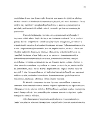 104




possibilidade de uma base de expressão, dentro de uma perspectiva histórica, religiosa,
artística e intuitiva. É fundamental compreender o processo, esta busca de espaço, a fim de
torná-lo mais significativo aos educadores brasileiros, os quais se comunicam com a
sociedade, no discurso de identidade cultural, ou aqueles que buscam uma educação
pluricultural.
            O aspecto fundamental é ter todo o processo consciente e informado. É
importante refletir sobre a função do dançar nos rituais dos terreiros de Orixás, e sobre o
que seja dançar e compreender o sentido das composições coreográficas, discernindo a
vivência intuitivo-criativa da vivência religiosa neste universo. Embora nos dois contextos
as suas compreensões sejam realizadas pelo seu próprio conteúdo, na arte, a criação e na
religião a razão mito. Todavia, na criação, o educador une-se à ciência através da sua
capacidade intelectual, abstrai da forma real um novo conceito estético-simbólico,
dominando seu instrumento através da técnica, experiências acumuladas, emoção,
sensibilidade e profunda consciência do seu ser. Enquanto que no contexto religioso, os
mitos transmitem os valores, os princípios, as crenças, os ritos reforçam, moldam a vida
das comunidades, onde a função da arte é de presentificar a força da natureza ou de um
ancestral. O mito é compreendido, na atividade ritual na tradição Yorubá, para reconstruir
a vida no terreiro, arrebanhando um sistema de valores míticos e que influenciam os
pensamentos, e natureza e a forma da cultura africano-brasileira.
            Os Yorubás possuem movimentos vigorosos, espasmódicos, percussivos,
vibratórios produzindo sensações de tensão e suspense, representa no seu aspecto mítico o
relâmpago, o trovão, natureza simbólica do Orixá Xangô. A dança é revelada precisamente
através da expressão do ritmo produzido pelos tambores, no contexto nigeriano, e pelos
atabaques no contexto brasileiro.
            Além da dança propriamente dita, evidencia-se no processo educativo o
"poder" das palavras, visto que elas expressam os significados que traduzem a cultura afro.
 
