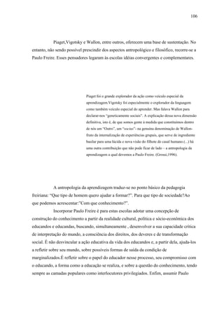 106




           Piaget,Vigotsky e Wallon, entre outros, oferecem uma base de sustentação. No
entanto, não sendo possível prescindir dos aspectos antropológico e filosófico, recorre-se a
Paulo Freire. Esses pensadores legaram às escolas idéias convergentes e complementares.




                              Piaget foi o grande explorador da ação como veículo especial da
                              aprendizagem.Vigotsky foi especialmente o explorador da linguagem
                              como também veículo especial do aprender. Mas falava Wallon para
                              declarar-nos “geneticamente sociais”. A explicação dessa nova dimensão
                              definitiva, isto é, de que somos gente à medida que constituímos dentro
                              de nós um “Outro”, um “socius”- na genuína denominação de Wallon-
                              fruto da internalização de experiências grupais, que serve de ingrediente
                              basilar para uma lúcida e nova visão do filhote do casal humano.(...) há
                              uma outra contribuição que não pode ficar de lado – a antropologia da
                              aprendizagem a qual devemos a Paulo Freire. (Grossi,1996).




           A antropologia da aprendizagem traduz-se no ponto básico da pedagogia
freiriana: “Que tipo de homem quero ajudar a formar?”. Para que tipo de sociedade?Ao
que podemos acrescentar:”Com que conhecimento?”.
           Incorporar Paulo Freire é para estas escolas adotar uma concepção de
construção do conhecimento a partir da realidade cultural, política e sócio-econômica dos
educandos e educandas, buscando, simultaneamente , desenvolver a sua capacidade crítica
de interpretação do mundo, a consciência dos direitos, dos deveres e de transformação
social. É não desvincular a ação educativa da vida dos educandos e, a partir dela, ajuda-los
a refletir sobre seu mundo, sobre possíveis formas de saída da condição de
marginalizados.É refletir sobre o papel do educador nesse processo, seu compromisso com
o educando, a forma como a educação se realiza, e sobre a questão do conhecimento, tendo
sempre as camadas populares como interlocutores privilegiados. Enfim, assumir Paulo
 