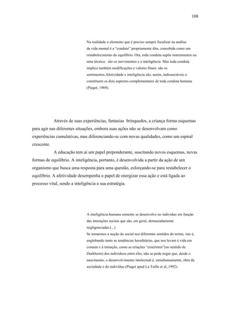 108




                               Na realidade o elemento que é preciso sempre focalizar na análise
                               da vida mental é a “conduta” propriamente dita, concebida como um
                               restabelecimento do equilíbrio. Ora, toda conduta supõe instrumentos ou
                               uma técnica: são os movimentos e a inteligência. Mas toda conduta
                               implica também modificações e valores finais: são os
                               sentimentos.Afetividade e inteligência são, assim, indissociáveis e
                               constituem os dois aspectos complementares de toda conduta humana
                               (Piaget, 1969).




             Através de suas experiências, fantasias brinquedos, a criança forma esquemas
para agir nas diferentes situações, embora suas ações não se desenvolvam como
experiências cumulativas, mas diferenciando-se com novas qualidades, como um espiral
crescente.
             A educação tem aí um papel preponderante, suscitando novos esquemas, novas
formas de equilíbrio. A inteligência, portanto, é desenvolvida a partir da ação de um
organismo que busca uma resposta para uma questão, esforçando-se para restabelecer o
equilíbrio. A afetividade desempenha o papel de energizar essa ação e está ligada ao
processo vital, sendo a inteligência a sua estratégia.




                               A inteligência humana somente se desenvolve no indivíduo em função
                               das interações sociais que são, em geral, demasiadamente
                               negligenciadas.(...)
                               Se tomarmos a noção do social nos diferentes sentidos do termo, isto é,
                               englobando tanto as tendências hereditárias, que nos levam à vida em
                               comum e à imitação, como as relações “exteriores”(no sentido de
                               Durkheim) dos indivíduos entre eles, não se pode negar que, desde o
                               nascimento, o desenvolvimento intelectual é, simultaneamente, obra da
                               sociedade e do indivíduo (Piaget apud La Taille et al.,1992).
 