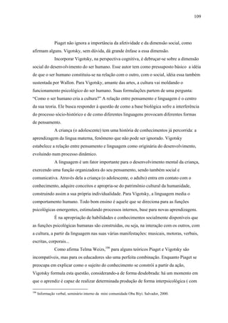 109




                Piaget não ignora a importância da afetividade e da dimensão social, como
afirmam alguns. Vigotsky, sem dúvida, dá grande ênfase a essa dimensão.
                Incorporar Vigotsky, na perspectiva cognitiva, é debruçar-se sobre a dimensão
social do desenvolvimento do ser humano. Esse autor tem como pressuposto básico a idéia
de que o ser humano constituiu-se na relação com o outro, com o social, idéia essa também
sustentada por Wallon. Para Vigotsky, amante das artes, a cultura vai moldando o
funcionamento psicológico do ser humano. Suas formulações partem de uma pergunta:
“Como o ser humano cria a cultura?” A relação entre pensamento e linguagem é o centro
da sua teoria. Ele busca responder à questão de como a base biológica sofre a interferência
do processo sócio-histórico e de como diferentes linguagens provocam diferentes formas
de pensamento.
                A criança (o adolescente) tem uma história de conhecimentos já percorrida: a
aprendizagem da língua materna, fenômeno que não pode ser ignorado. Vigotsky
estabelece a relação entre pensamento e linguagem como originária do desenvolvimento,
evoluindo num processo dinâmico.
                A linguagem é um fator importante para o desenvolvimento mental da criança,
exercendo uma função organizadora do seu pensamento, sendo também social e
comunicativa. Através dela a criança (o adolescente, o adulto) entra em contato com o
conhecimento, adquire conceitos e apropria-se do patrimônio cultural da humanidade,
construindo assim a sua própria individualidade. Para Vigotsky, a linguagem media o
comportamento humano. Todo bom ensino é aquele que se direciona para as funções
psicológicas emergentes, estimulando processos internos, base para novas aprendizagens.
                É na apropriação de habilidades e conhecimentos socialmente disponíveis que
as funções psicológicas humanas são construídas, ou seja, na interação com os outros, com
a cultura, a partir da linguagem nas suas várias manifestações: musicais, motoras, verbais,
escritas, corporais...
                Como afirma Telma Weizs,106 para alguns teóricos Piaget e Vigotsky são
incompatíveis, mas para os educadores são uma perfeita combinação. Enquanto Piaget se
preocupa em explicar como o sujeito do conhecimento se constrói a partir da ação,
Vigotsky formula esta questão, considerando-a de forma desdobrada: há um momento em
que o aprendiz é capaz de realizar determinada produção de forma interpsicológica ( com

106
      Informação verbal, seminário interno da mini comunidade Oba Biyi. Salvador, 2000.
 