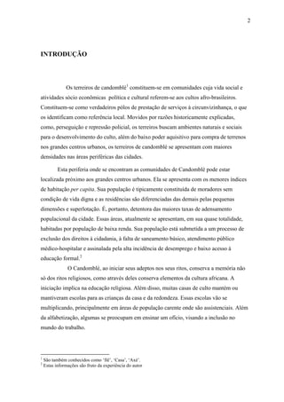 2




INTRODUÇÃO



               Os terreiros de candomblé1 constituem-se em comunidades cuja vida social e
atividades sócio econômicas política e cultural referem-se aos cultos afro-brasileiros.
Constituem-se como verdadeiros pólos de prestação de serviços à circunvizinhança, o que
os identificam como referência local. Movidos por razões historicamente explicadas,
como, perseguição e repressão policial, os terreiros buscam ambientes naturais e sociais
para o desenvolvimento do culto, além do baixo poder aquisitivo para compra de terrenos
nos grandes centros urbanos, os terreiros de candomblé se apresentam com maiores
densidades nas áreas periféricas das cidades.

           Esta periferia onde se encontram as comunidades de Candomblé pode estar
localizada próximo aos grandes centros urbanos. Ela se apresenta com os menores índices
de habitação per capita. Sua população é tipicamente constituída de moradores sem
condição de vida digna e as residências são diferenciadas das demais pelas pequenas
dimensões e superlotação. É, portanto, detentora das maiores taxas de adensamento
populacional da cidade. Essas áreas, atualmente se apresentam, em sua quase totalidade,
habitadas por população de baixa renda. Sua população está submetida a um processo de
exclusão dos direitos à cidadania, à falta de saneamento básico, atendimento público
médico-hospitalar e assinalada pela alta incidência de desemprego e baixo acesso à
educação formal.2
                O Candomblé, ao iniciar seus adeptos nos seus ritos, conserva a memória não
só dos ritos religiosos, como através deles conserva elementos da cultura africana. A
iniciação implica na educação religiosa. Além disso, muitas casas de culto mantém ou
mantiveram escolas para as crianças da casa e da redondeza. Essas escolas vão se
multiplicando, principalmente em áreas de população carente onde são assistenciais. Além
da alfabetização, algumas se preocupam em ensinar um ofício, visando a inclusão no
mundo do trabalho.




1
    São também conhecidos como ‘Ilê’, ‘Casa’, ‘Axé’.
2
    Estas informações são fruto da experiência do autor
 