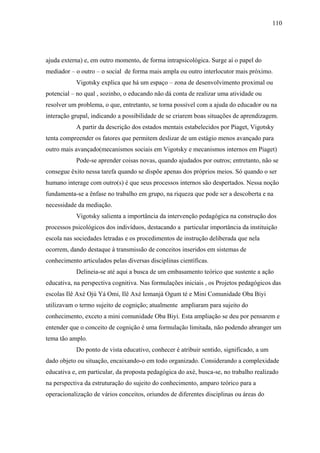 110




ajuda externa) e, em outro momento, de forma intrapsicológica. Surge aí o papel do
mediador – o outro – o social de forma mais ampla ou outro interlocutor mais próximo.
           Vigotsky explica que há um espaço – zona de desenvolvimento proximal ou
potencial – no qual , sozinho, o educando não dá conta de realizar uma atividade ou
resolver um problema, o que, entretanto, se torna possível com a ajuda do educador ou na
interação grupal, indicando a possibilidade de se criarem boas situações de aprendizagem.
           A partir da descrição dos estados mentais estabelecidos por Piaget, Vigotsky
tenta compreender os fatores que permitem deslizar de um estágio menos avançado para
outro mais avançado(mecanismos sociais em Vigotsky e mecanismos internos em Piaget)
           Pode-se aprender coisas novas, quando ajudados por outros; entretanto, não se
consegue êxito nessa tarefa quando se dispõe apenas dos próprios meios. Só quando o ser
humano interage com outro(s) é que seus processos internos são despertados. Nessa noção
fundamenta-se a ênfase no trabalho em grupo, na riqueza que pode ser a descoberta e na
necessidade da mediação.
           Vigotsky salienta a importância da intervenção pedagógica na construção dos
processos psicológicos dos indivíduos, destacando a particular importância da instituição
escola nas sociedades letradas e os procedimentos de instrução deliberada que nela
ocorrem, dando destaque à transmissão de conceitos inseridos em sistemas de
conhecimento articulados pelas diversas disciplinas científicas.
           Delineia-se até aqui a busca de um embasamento teórico que sustente a ação
educativa, na perspectiva cognitiva. Nas formulações iniciais , os Projetos pedagógicos das
escolas Ilê Axé Ojú Yá Omi, Ilê Axé Iemanjá Ogum té e Mini Comunidade Oba Biyi
utilizavam o termo sujeito de cognição; atualmente ampliaram para sujeito do
conhecimento, exceto a mini comunidade Oba Biyi. Esta ampliação se deu por pensarem e
entender que o conceito de cognição é uma formulação limitada, não podendo abranger um
tema tão amplo.
           Do ponto de vista educativo, conhecer é atribuir sentido, significado, a um
dado objeto ou situação, encaixando-o em todo organizado. Considerando a complexidade
educativa e, em particular, da proposta pedagógica do axé, busca-se, no trabalho realizado
na perspectiva da estruturação do sujeito do conhecimento, amparo teórico para a
operacionalização de vários conceitos, oriundos de diferentes disciplinas ou áreas do
 