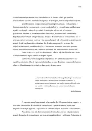 111




conhecimento. Objetivam-se, sem reducionismos, as sínteses, ainda que parciais,
artesanalmente tecidas a partir da convergência de princípios, num diálogo interdisciplinar.
             Quando se adota essa postura significa compreender que o conhecimento é
limitado, que não há como garantir a compreensão definitiva e completa da realidade; que
a prática pedagógica não pode prescindir de múltiplos referenciais teóricos que
possibilitem entender as transformações na consciência, nos afetos e na sensibilidade.
Significa concordar com a noção de que o processo de construção do conhecimento não se
alicerça exclusivamente do ponto de vista racional(cognitivo), pelo contrário, estabelece-se
a partir de vários planos:das motivações, dos desejos, das projeções pessoais, das
trajetórias individuais, das identificações. A educação não encontra sua razão de ser apenas no
razoável, mas também no trágico – não é apenas um ato racional, mas também dramático (Martins,1998).
             Nessa perspectiva, pode-se afirmar que a relação sujeito-objeto favorece tanto
o desvelamento do objeto como o do próprio sujeito.
             Defender a pluralidade para a compreensão dos fenômenos educativos não
significa, entretanto, falta de rigor, superficialidade no trato da ciência ou que se fechem os
olhos às dificuldades epistemológicas decorrentes dessa postura.




                                  A procura do conhecimento é a busca de resignificação que dê sentido ao
                                  eterno interrogar-se – marca do estar do homem no mundo. E o
                                  conhecimento cumpre justamente essa função – a de ser elaborado para
                                  dar sentido à existência humana, isto é, tentar preencher lacunas
                                  existenciais.
                                                                                            Keil e Monteiro




             A proposta pedagógica adotada pelas escolas dos Ilês supra citados, concebe, o
educando como sujeito de direito e de conhecimento e, prioritariamente, ambiciona
resgatar nas crianças e jovens a capacidade de sonhar e desejar, individual e coletivamente.
             Na prática, essas três dimensões se mostram indissociáveis. E é precisamente
através do sujeito do conhecimento que essa articulação pode ser viabilizada. Justamente aí
 