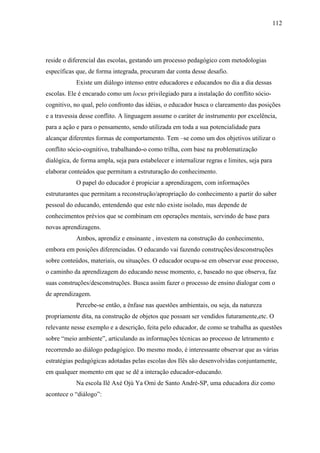112




reside o diferencial das escolas, gestando um processo pedagógico com metodologias
específicas que, de forma integrada, procuram dar conta desse desafio.
            Existe um diálogo intenso entre educadores e educandos no dia a dia dessas
escolas. Ele é encarado como um locus privilegiado para a instalação do conflito sócio-
cognitivo, no qual, pelo confronto das idéias, o educador busca o clareamento das posições
e a travessia desse conflito. A linguagem assume o caráter de instrumento por excelência,
para a ação e para o pensamento, sendo utilizada em toda a sua potencialidade para
alcançar diferentes formas de comportamento. Tem –se como um dos objetivos utilizar o
conflito sócio-cognitivo, trabalhando-o como trilha, com base na problematização
dialógica, de forma ampla, seja para estabelecer e internalizar regras e limites, seja para
elaborar conteúdos que permitam a estruturação do conhecimento.
            O papel do educador é propiciar a aprendizagem, com informações
estruturantes que permitam a reconstrução/apropriação do conhecimento a partir do saber
pessoal do educando, entendendo que este não existe isolado, mas depende de
conhecimentos prévios que se combinam em operações mentais, servindo de base para
novas aprendizagens.
            Ambos, aprendiz e ensinante , investem na construção do conhecimento,
embora em posições diferenciadas. O educando vai fazendo construções/desconstruções
sobre conteúdos, materiais, ou situações. O educador ocupa-se em observar esse processo,
o caminho da aprendizagem do educando nesse momento, e, baseado no que observa, faz
suas construções/desconstruções. Busca assim fazer o processo de ensino dialogar com o
de aprendizagem.
            Percebe-se então, a ênfase nas questões ambientais, ou seja, da natureza
propriamente dita, na construção de objetos que possam ser vendidos futuramente,etc. O
relevante nesse exemplo e a descrição, feita pelo educador, de como se trabalha as questões
sobre “meio ambiente”, articulando as informações técnicas ao processo de letramento e
recorrendo ao diálogo pedagógico. Do mesmo modo, é interessante observar que as várias
estratégias pedagógicas adotadas pelas escolas dos Ilês são desenvolvidas conjuntamente,
em qualquer momento em que se dê a interação educador-educando.
            Na escola Ilê Axé Ojú Ya Omi de Santo André-SP, uma educadora diz como
acontece o “diálogo”:
 