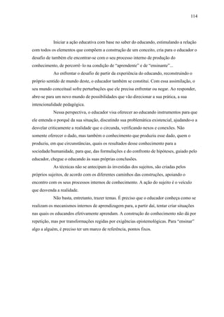 114




           Iniciar a ação educativa com base no saber do educando, estimulando a relação
com todos os elementos que compõem a construção de um conceito, cria para o educador o
desafio de também ele encontrar-se com o seu processo interno de produção do
conhecimento, de percorrê–lo na condição de “aprendente” e de “ensinante”...
           Ao enfrentar o desafio de partir da experiência do educando, reconstruindo o
próprio sentido de mundo deste, o educador também se constitui. Com essa assimilação, o
seu mundo conceitual sofre perturbações que ele precisa enfrentar ou negar. Ao responder,
abre-se para um novo mundo de possibilidades que vão direcionar a sua prática, a sua
intencionalidade pedagógica.
           Nessa perspectiva, o educador visa oferecer ao educando instrumentos para que
ele entenda o porquê da sua situação, discutindo sua problemática existencial, ajudando-o a
desvelar criticamente a realidade que o circunda, verificando nexos e conexões. Não
somente oferecer o dado, mas também o conhecimento que produziu esse dado, quem o
produziu, em que circunstâncias, quais os resultados desse conhecimento para a
sociedade/humanidade, para que, das formulações e do confronto de hipóteses, guiado pelo
educador, chegue o educando às suas próprias conclusões.
           As técnicas não se antecipam às investidas dos sujeitos, são criadas pelos
próprios sujeitos, de acordo com os diferentes caminhos das construções, apoiando o
encontro com os seus processos internos de conhecimento. A ação do sujeito é o veículo
que desvenda a realidade.
           Não basta, entretanto, trazer temas. É preciso que o educador conheça como se
realizam os mecanismos internos de aprendizagem para, a partir daí, tentar criar situações
nas quais os educandos efetivamente aprendam. A construção do conhecimento não dá por
repetição, mas por transformações regidas por exigências epistemológicas. Para “ensinar”
algo a alguém, é preciso ter um marco de referência, pontos fixos.
 