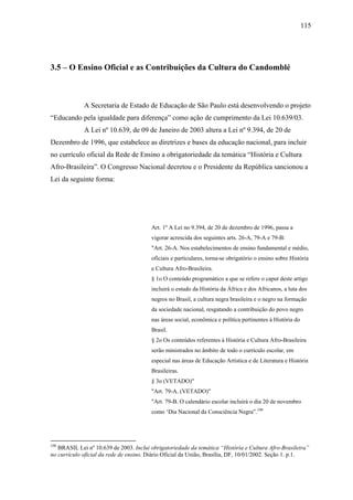 115




3.5 – O Ensino Oficial e as Contribuições da Cultura do Candomblé



             A Secretaria de Estado de Educação de São Paulo está desenvolvendo o projeto
“Educando pela igualdade para diferença” como ação de cumprimento da Lei 10.639/03.
             A Lei nº 10.639, de 09 de Janeiro de 2003 altera a Lei nº 9.394, de 20 de
Dezembro de 1996, que estabelece as diretrizes e bases da educação nacional, para incluir
no currículo oficial da Rede de Ensino a obrigatoriedade da temática “História e Cultura
Afro-Brasileira”. O Congresso Nacional decretou e o Presidente da República sancionou a
Lei da seguinte forma:




                                        Art. 1º A Lei no 9.394, de 20 de dezembro de 1996, passa a
                                        vigorar acrescida dos seguintes arts. 26-A, 79-A e 79-B:
                                        "Art. 26-A. Nos estabelecimentos de ensino fundamental e médio,
                                        oficiais e particulares, torna-se obrigatório o ensino sobre História
                                        e Cultura Afro-Brasileira.
                                        § 1o O conteúdo programático a que se refere o caput deste artigo
                                        incluirá o estudo da História da África e dos Africanos, a luta dos
                                        negros no Brasil, a cultura negra brasileira e o negro na formação
                                        da sociedade nacional, resgatando a contribuição do povo negro
                                        nas áreas social, econômica e política pertinentes à História do
                                        Brasil.
                                        § 2o Os conteúdos referentes à História e Cultura Afro-Brasileira
                                        serão ministrados no âmbito de todo o currículo escolar, em
                                        especial nas áreas de Educação Artística e de Literatura e História
                                        Brasileiras.
                                        § 3o (VETADO)"
                                        "Art. 79-A. (VETADO)"
                                        "Art. 79-B. O calendário escolar incluirá o dia 20 de novembro
                                        como ‘Dia Nacional da Consciência Negra”.108




108
   BRASIL Lei nº 10.639 de 2003. Inclui obrigatoriedade da temática “História e Cultura Afro-Brasileira”
no currículo oficial da rede de ensino. Diário Oficial da União, Brasília, DF, 10/01/2002. Seção 1. p.1.
 