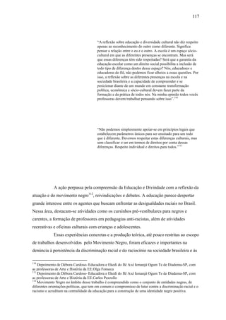 117




                                         “A reflexão sobre educação e diversidade cultural não diz respeito
                                         apenas ao reconhecimento do outro como diferente. Significa
                                         pensar a relação entre o eu e o outro. A escola é um espaço sócio-
                                         cultural em que as diferentes presenças se encontram. Mas será
                                         que essas diferenças têm sido respeitadas? Será que a garantia da
                                         educação escolar como um direito social possibilita a inclusão de
                                         todo tipo de diferença dentro desse espaço? Nós, educadores e
                                         educadoras do Ilê, não podemos ficar alheios a essas questões. Por
                                         isso, a reflexão sobre as diferentes presenças na escola e na
                                         sociedade brasileira e a capacidade de compreender e se
                                         posicionar diante de um mundo em constante transformação
                                         política, econômica e sócio-cultural devem fazer parte da
                                         formação e da prática de todos nós. Na minha opinião todos vocês
                                         professoras devem trabalhar pensando sobre isso”.110




                                         “Não podemos simplesmente apoiar-se em princípios legais que
                                         estabelecem parâmetros únicos para ser ensinado para um todo
                                         que é diferente. Devemos respeitar estas diferenças culturais, mas
                                         sem classificar o ser em termos de direitos por conta dessas
                                         diferenças. Respeito individual e direitos para todos.”111




             A ação perpassa pela compreensão da Educação e Divindade com a reflexão da
atuação e do movimento negro112, reivindicações e debates. A educação parece despertar
grande interesse entre os agentes que buscam enfrentar as desigualdades raciais no Brasil.
Nessa área, destacam-se atividades como os cursinhos pré-vestibulares para negros e
carentes, a formação de professores em pedagogias anti-racistas, além de atividades
recreativas e oficinas culturais com crianças e adolescentes.
             Essas experiências concretas e a produção teórica, até pouco restritas ao escopo
de trabalhos desenvolvidos pelo Movimento Negro, foram eficazes e importantes na
denúncia à persistência da discriminação racial e do raciocínio na sociedade brasileira e às

110
    Depoimento de Débora Cardoso- Educadora e Ekedi do Ilê Axé Iemanjá Ogum Te de Diadema-SP, com
as professoras de Arte e História da EE.Olga Fonseca
111
    Depoimento de Débora Cardoso- Educadora e Ekedi do Ilê Axé Iemanjá Ogum Te de Diadema-SP, com
as professoras de Arte e História da EE.Carlos Pezzollo
112
    Movimento Negro no âmbito desse trabalho é compreendido como o conjunto de entidades negras, de
diferentes orientações políticas, que tem em comum o compromisso de lutar contra a discriminação racial e o
racismo e acreditam na centralidade da educação para a construção de uma identidade negro positiva.
 