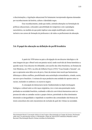 119




e discriminações, a legislação educacional foi lentamente incorporando algumas demandas
por reconhecimento da história, cultura e identidade negra.
             Esse reconhecimento, ainda que tardio, estimula alterações na formulação de
políticas educacionais, colocando a possibilidade de rompermos com o paradigma
eurocêntrico, na medida em que pode implicar uma ampla modificação curricular,
inclusive nos cursos de formação de professores e de todos os profissionais da educação.




3.6. O papel da educação na definição do perfil brasileiro




             A partir de 1930 temos no país a divulgação de um discurso ideológico e de
uma imagem de que o Brasil seria um paraíso racial, tendo resolvido de forma harmônica a
questão racial. Esse discurso foi difundido, com auxílio das elites brasileiras, na Semana da
Arte Moderna, em 1922 e na obra de Gilberto Freyre (1933) “Casa Grande e Senzala”, em
que se apresenta uma idéia nova de povo, fruto da mistura inter-racial que harmonizou
diferenças e diluiu conflitos, possibilitando uma assimilação extraordinária, criando, assim,
um novo povo brasileiro. A mistura de raças produzira uma unidade de opostos entre os
raciais, incluindo os senhores e os escravos negros.
             A concepção de democracia racial, fundamentada na dupla mestiçagem
biológica e cultural entre as três raças originárias, teve e tem uma penetração muito
profunda na sociedade brasileira, exaltando a idéia de convivência harmoniosa entre as
pessoas de todas as camadas sociais e grupos étnicos, permitindo às elites dominantes
dissimular as desigualdades e impedindo os membros das comunidades não-brancas de
terem consciência dos sutis mecanismos de exclusão da qual são vítimas na sociedade.




Discriminação Racial; Convenção relativa à Luta Contra a Discriminação no Campo de Ensino; Declaração
sobre raça e os preconceitos raciais e a Declaração e Plano de Ação da III Conferência Mundial contra o
Racismo; Discriminação Racial e formas correlatas de Intolerância.
 