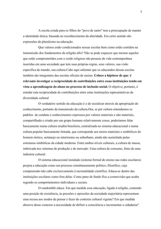 3




            A escola criada para os filhos do "povo de santo" tem a preocupação de manter
a identidade étnica, baseada no reconhecimento da alteridade. Em certo sentido são
expressões do pluralismo na educação.
            Que valores estão condicionados nessas escolas bem como estão contidos na
transmissão dos fundamentos da religião afro? Não se pode esquecer que mesmo aqueles
que estão comprometidos com o credo religioso são pessoas da vida contemporânea
inseridas em uma sociedade que tem suas próprias regras, seus valores, sua visão
específica de mundo, sua cultura.Cabe aqui salientar que os educandos dessas escolas
também são integrantes das escolas oficiais de ensino. Coloco a hipótese de que: é
relevante investigar a reciprocidade de contribuições entre essas instituições tendo em
vista a aprendizagem do aluno no processo de inclusão social. O objetivo, portanto, é
estudar esta reciprocidade de contribuições entre estas instituições representativas da
diversidade cultural
            O verdadeiro sentido da educação é o de socializar através da apropriação do
conhecimento, portanto da transmissão da cultura.Ora, se por cultura entendemos os
padrões de conduta e conhecimentos expressos por valores materiais e não materiais,
compartilhado e criado por um grupo humano relativamente coeso, poderíamos falar
basicamente numa cultura erudita brasileira, centralizada no sistema educacional e numa
cultura popular basicamente iletrada, que corresponde aos mores materiais e simbólicos do
homem rústico, sertanejo ou interiorano ou suburbano, ainda não assimilado pelas
estruturas simbólicas da cidade moderna. Entre ambos níveis culturais, a cultura de massa,
imbricada nos sistemas de produção e de mercado. Uma cultura de consumo, fruto de uma
industria cultural.
            O sistema educacional instalado (sistema formal de ensino nas redes escolares)
projeta a educação como um processo simultaneamente político, filosófico, cuja
compreensão não cabe exclusivamente à racionalidade científica. Educa-se dentro das
instituições escolares como fora delas. Como pano de fundo fica a cosmovisão que acaba
regendo os comportamentos individuais e sociais.
            O candomblé educa. Em que medida essa educação, ligada à religião, contendo
uma posição de resistência, às pressões e opressões da sociedade majoritária representam
uma recusa aos modos de pensar e fazer do contexto cultural vigente? Em que medida
absorve desse contexto a necessidade de definir a consciência e incrementar a cidadania?
 