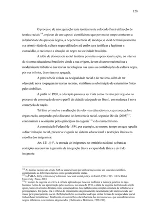 120




              O processo de miscigenação teria teoricamente colocado fim à utilização de
teorias raciais114, repletas de um suposto cientificismo que por muito tempo atestaram a
inferioridade das pessoas negras, a degenerescência do mestiço, o ideal de branqueamento
e a primitividade da cultura negra utilizados até então para justificar e legitimar a
escravidão, o racismo e a situação do negro na sociedade brasileira.
              A idéia de democracia racial também permitiu a operacionalização, no interior
do sistema educacional brasileiro desde a sua origem, de um discurso racionalista e
modernizante tributário das teorias raciológicas nas quais as contribuições da cultura negra,
por ser inferior, deveriam ser apagada.
              A persistência velada da desigualdade racial e do racismo, além de ter
oferecido nova roupagem às teorias racistas, viabilizou a substituição do extermínio físico
pelo simbólico.
              A partir de 1930, a educação passou a ser vista como recurso privilegiado no
processo de construção do novo perfil de cidadão adequado ao Brasil, em mudança à nova
concepção de nação.
              Tal fato estimulou a realização de reformas educacionais, cuja concepção e
organização, amparadas pelo discurso de democracia racial, segundo Dávila (2003)115,
continuaram a se orientar pelos princípios da eugenia116 e do eurocentrismo.
              A constituição Federal de 1934, por exemplo, ao mesmo tempo em que repudia
a discriminação racial, prescreve eugenia no sistema educacional e restrições étnicas na
escolha dos imigrantes:
              Art. 121, § 6º. A entrada de imigrantes no território nacional sofrerá as
restrições necessárias à garantia da integração étnica e capacidade física e civil do
imigrante.



114
    As teorias racistas do século XIX se caracterizam por utilizar raça como um conceito científico,
considerando as diferenças raciais como geneticamente inatas.
115
    DÁVILA, Jerry. Diploma of whiteness race and social policy in Brazil, 1917-1945. EUA: Duke
University Press, 2003
116
    O campo da eugenia se referia à ciência aplicada que buscava melhorar a herança genética da raça
humana. Antes de sua apropriação pelos nazistas, nos anos de 1930, a idéia de eugenia desfrutou de amplo
apoio, tanto em círculos liberais como conservadores. Isso refletia uma complexa mistura de influências e
preocupações. Em parte, era o reflexo do crescimento do pensamento racionalista e do interesse cada vez
maior pelo planejamento social. Refletia também a consciência de que certas formas de incapacidade social
tinham base hereditária e, finalmente, era um reflexo da influência das teorias raciais, que consideravam os
negros inferiores e os mulatos, degenerados (Outhwaite e Bottmore, 1996:289).
 