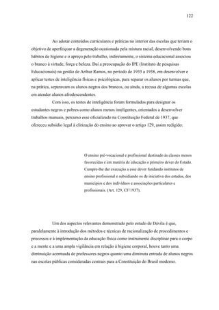 122




            Ao adotar conteúdos curriculares e práticas no interior das escolas que teriam o
objetivo de aperfeiçoar a degeneração ocasionada pela mistura racial, desenvolvendo bons
hábitos de higiene e o apreço pelo trabalho, indiretamente, o sistema educacional associou
o branco à virtude, força e beleza. Daí a preocupação do IPE (Instituto de pesquisas
Educacionais) na gestão de Arthur Ramos, no período de 1933 a 1938, em desenvolver e
aplicar testes de inteligência físicas e psicológicas, para separar os alunos por turmas que,
na prática, separavam os alunos negros dos brancos, ou ainda, a recusa de algumas escolas
em atender alunos afrodescendentes.
            Com isso, os testes de inteligência foram formulados para designar os
estudantes negros e pobres como alunos menos inteligentes, orientados a desenvolver
trabalhos manuais, percurso esse oficializado na Constituição Federal de 1937, que
ofereceu subsidio legal à elitização do ensino ao aprovar o artigo 129, assim redigido:




                               O ensino pré-vocacional e profissional destinado às classes menos
                               favorecidas é em matéria de educação o primeiro dever do Estado.
                               Cumpre-lhe dar execução a esse dever fundando institutos de
                               ensino profissional e subsidiando os de iniciativa dos estados, dos
                               municípios e dos indivíduos e associações particulares e
                               profissionais. (Art. 129, CF/1937).




            Um dos aspectos relevantes demonstrado pelo estudo de Dávila é que,
paralelamente à introdução dos métodos e técnicas de racionalização de procedimentos e
processos e à implementação da educação física como instrumento disciplinar para o corpo
e a mente e a uma ampla vigilância em relação à higiene corporal, houve tanto uma
diminuição acentuada de professores negros quanto uma diminuta entrada de alunos negros
nas escolas públicas consideradas centrais para a Constituição do Brasil moderno.
 