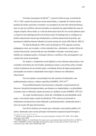 123




             Com base na pesquisa de Dávila117, é possível observar que, no período de
1917 a 1945, a partir dos processos acima mencionados, a expansão do sistema escolar
produziu de modo consciente a extensão e ou emergência de uma elite intelectual branca,
uma vez que seus artífices estavam ancorados na suposição da superioridade das raças de
origem européia. Desse modo, se o mito da democracia racial foi um veículo poderoso para
a criação de uma ideologia positiva da mistura racial, tal ideologia não se configurou na
política educacional concreta que fundamentou a reforma educacional do período, que
permaneceu indubitavelmente tributária às teorias racistas do século XIX (Dávila, 2003:3).
             No final da década de 1960 e início da década de 1970, algumas correntes
pedagógicas como, por exemplo, a crítica reprodutivista , salientaram o caráter elitista do
sistema educacional, caracterizado por uma dualidade: formação vocacional, para o
trabalho aos estudantes pobres e formação clássica e científica à elite, prolongando o seu
controle dos meios de produção.
             No entanto, o componente racial implícito a essas reformas educacionais e nos
conteúdos curriculares por elas fixados, permaneceu imune a essa leitura crítica, ficando
restrito às denúncias do movimento negro e à produção teórica de alguns pesquisadores
preocupados em mostrar a disparidade entre negros e brancos nos indicadores
educacionais.
             Em seu conjunto, essa produção traz não somente reivindicações, mas
problematizações teóricas e ênfases específicas (GOMES, 1997:19)118.
             Essas problematizações trouxeram para a educação o questionamento do
discurso e da prática homogeneizadora, que despreza as singularidades e as pluralidades
existentes entre os diferentes sujeitos presentes no cotidiano escolar (GOMES, 1997:23).
             Ao exigir reconhecimento e tentar dar visibilidade de uma identidade racial
negra, o movimento negro, a partir da década de 1970, colocou em discussão os
fundamentos da democracia racial elaborada e, permanentemente, reelaborada desde o
início do século XX pela elite brasileira.
             Esse breve histórico nos mostra que a educação, como política pública, foi
eleita e idealizada como um dos principais instrumentos responsável pela formação e
117
    DÁVILA, Jerry. Diploma of whiteness race and social policy in Brazil, 1917-1945. EUA: Duke
University Press, 2003
118
    GOMES, Nilma L.A. Contribuição dos negros para o pensamento educacional brasileiro. In: SILVA,
P.B.G.; BARBOSA, L.M.G.A de (Org). O pensamento negro em educação no Brasil: expressões do
movimento negro. São Carlos: EDUSCAR, 1997.
 