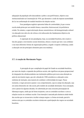 124




adequação da população afro-descendente e pobre a um perfil branco, objetivo esse
institucionalizado na Constituição de 1934, que desmente o credo da imposta neutralidade
da Lei na conformação do modelo brasileiro de relações raciais.
              Esse paradigma eugênico apresenta linhas de continuidade, já que a nossa
escola ainda prima por um modelo branco, masculino, heterossexual, de preferência
cristão. No entanto, a supervalorização dessas características e da homogeinização cultural
via educação tem sido alvo de críticas e de rediscussão dos fundamentos/objetivos da
política educacional.
              A superação de tais paradigmas, hoje, na sociedade brasileira, deve muito à
luta dos grupos e movimentos sociais feministas, étnicos e raciais que tem o seu cotidiano
e nas mais diferentes formas de organização política, exigido o respeito à diferença, sendo
a educação um dos principais elementos para essa mudança.




3.7. A reação do Movimento Negro



              A percepção de que a ampliação do papel do Estado na sociedade brasileira,
por meio da criação e expansão das políticas sociais, não significou um passo proporcional
de integração dos afrodescendentes nas instituições públicas provocou uma alteração na
ação do movimento negro, que até a década de 1940 considerava a educação como
sinônimo de instrução, uma maneira de combater a inferioridade do negro. Nesse
momento, o negro procurava pautar o seu comportamento, seja no campo da educação, seja
em outras dimensões da vida social, pelo modelo da sociedade dominante. Essa concepção,
com o passar de algumas décadas, foi substituída por uma crescente preocupação de
lideranças negras, ainda que de forma incipiente, com os conteúdos escolares e com as
relações raciais no cotidiano escolar. Essa transição é marcada pela denúncia ainda tímida
das escolas que se recusavam a receber crianças negras e a forma enviesada, parcial e
omissa com que os conteúdos escolares retratavam a participação dos negros na sociedade
brasileira.
 