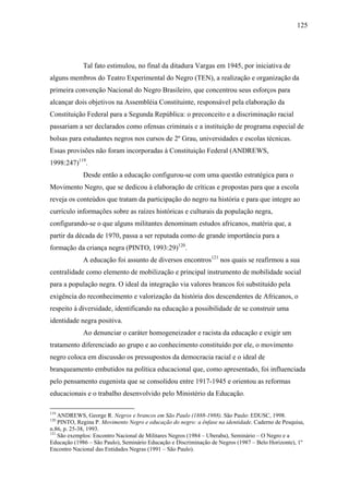 125




             Tal fato estimulou, no final da ditadura Vargas em 1945, por iniciativa de
alguns membros do Teatro Experimental do Negro (TEN), a realização e organização da
primeira convenção Nacional do Negro Brasileiro, que concentrou seus esforços para
alcançar dois objetivos na Assembléia Constituinte, responsável pela elaboração da
Constituição Federal para a Segunda República: o preconceito e a discriminação racial
passariam a ser declarados como ofensas criminais e a instituição de programa especial de
bolsas para estudantes negros nos cursos de 2º Grau, universidades e escolas técnicas.
Essas provisões não foram incorporadas à Constituição Federal (ANDREWS,
1998:247)119.
             Desde então a educação configurou-se com uma questão estratégica para o
Movimento Negro, que se dedicou à elaboração de críticas e propostas para que a escola
reveja os conteúdos que tratam da participação do negro na história e para que integre ao
currículo informações sobre as raízes históricas e culturais da população negra,
configurando-se o que alguns militantes denominam estudos africanos, matéria que, a
partir da década de 1970, passa a ser reputada como de grande importância para a
formação da criança negra (PINTO, 1993:29)120.
             A educação foi assunto de diversos encontros121 nos quais se reafirmou a sua
centralidade como elemento de mobilização e principal instrumento de mobilidade social
para a população negra. O ideal da integração via valores brancos foi substituído pela
exigência do reconhecimento e valorização da história dos descendentes de Africanos, o
respeito à diversidade, identificando na educação a possibilidade de se construir uma
identidade negra positiva.
             Ao denunciar o caráter homogeneizador e racista da educação e exigir um
tratamento diferenciado ao grupo e ao conhecimento constituído por ele, o movimento
negro coloca em discussão os pressupostos da democracia racial e o ideal de
branqueamento embutidos na política educacional que, como apresentado, foi influenciada
pelo pensamento eugenista que se consolidou entre 1917-1945 e orientou as reformas
educacionais e o trabalho desenvolvido pelo Ministério da Educação.

119
    ANDREWS, George R. Negros e brancos em São Paulo (1888-1988). São Paulo: EDUSC, 1998.
120
    PINTO, Regina P. Movimento Negro e educação do negro: a ênfase na identidade. Caderno de Pesquisa,
n.86, p. 25-38, 1993.
121
    São exemplos: Encontro Nacional de Militares Negros (1984 – Uberaba), Seminário – O Negro e a
Educação (1986 – São Paulo), Seminário Educação e Discriminação de Negros (1987 – Belo Horizonte), 1º
Encontro Nacional das Entidades Negras (1991 – São Paulo).
 