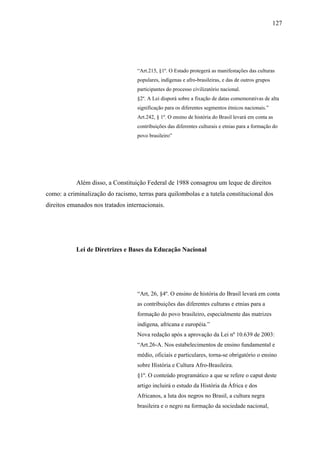 127




                                   “Art.215, §1º. O Estado protegerá as manifestações das culturas
                                   populares, indígenas e afro-brasileiras, e das de outros grupos
                                   participantes do processo civilizatório nacional.
                                   §2º. A Lei disporá sobre a fixação de datas comemorativas de alta
                                   significação para os diferentes segmentos étnicos nacionais.”
                                   Art.242, § 1º. O ensino de história do Brasil levará em conta as
                                   contribuições das diferentes culturais e etnias para a formação do
                                   povo brasileiro”




           Além disso, a Constituição Federal de 1988 consagrou um leque de direitos
como: a criminalização do racismo, terras para quilombolas e a tutela constitucional dos
direitos emanados nos tratados internacionais.




           Lei de Diretrizes e Bases da Educação Nacional




                                   “Art, 26, §4º. O ensino de história do Brasil levará em conta
                                   as contribuições das diferentes culturas e etnias para a
                                   formação do povo brasileiro, especialmente das matrizes
                                   indígena, africana e européia.”
                                   Nova redação após a aprovação da Lei nº 10.639 de 2003:
                                   “Art.26-A. Nos estabelecimentos de ensino fundamental e
                                   médio, oficiais e particulares, torna-se obrigatório o ensino
                                   sobre História e Cultura Afro-Brasileira.
                                   §1º. O conteúdo programático a que se refere o caput deste
                                   artigo incluirá o estudo da História da África e dos
                                   Africanos, a luta dos negros no Brasil, a cultura negra
                                   brasileira e o negro na formação da sociedade nacional,
 