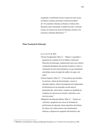 128




                                           resgatando a contribuição do povo negro nas áreas social,
                                           econômica e política pertinentes à História do Brasil.
                                           §2º. Os conteúdos referentes à História e Cultura Afro-
                                           Brasileira serão ministrados no âmbito de todo o currículo
                                           escolar, em especial nas áreas de Educação Artística e de
                                           Literatura e Histórias Brasileiras”.125




                Plano Nacional de Educação




                                           Lei nº 10.172 de 2001.
                                            Ensino Fundamental, Meta 11 – “Manter e consolidar o
                                             programa de avaliação do livro didático criado pelo
                                             Ministério da Educação, estabelecendo entre seus critérios
                                             a adequada abordagem das questões de gênero e etnia e a
                                             eliminação de textos discriminatórios ou que reproduzam
                                             estereótipos acerca do papel da mulher, do negro e do
                                             índio.”
                                            Ensino Superior, Meta 19 – “Criar políticas que facilitem
                                             às minorias, vítimas de discriminação, o acesso à
                                             educação superior, através de programas de compensação
                                             de deficiências de sua formação escolar anterior
                                             permitindo-lhes, desta forma, competir em igualdade de
                                             condições nos processos de seleção e admissão a esse
                                             nível de ensino.”
                                            Magistério da Educação Básica, Meta 21 – “Incluir nos
                                             currículos e programas dos cursos de formação de
                                             profissionais da educação, temas específicos da história,
                                             da cultura, dos conhecimentos, das manifestações
                                             artísticas e religiosas do segmento afro-brasileiro, das




125
      BRASIL Lei de Diretrizes e Bases da Educação Nacional, Lei nº 9.394 de 20 de Novembro de 1996.
 