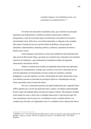 129




                                          sociedades indígenas e dos trabalhadores rurais e sua
                                          contribuição na sociedade brasileira”.126




             Os trechos dos documentos elucidados acima, que consistem nas principais
legislações que fundamentam e orientam as políticas educacionais, refletem o
protagonismo e ação do movimento negro em demonstrar a persistência do racismo e
discriminação racial. Além disso, esses direitos/princípios se afiguram como condição
básica para a tomada de uma nova postura diante do problema, seja por parte de
educadores, administradores, lideranças políticas, estudiosos, operadores do direito e
demais atores sociais.
             Essas mudanças concretizam-se como uma realidade há muito pleiteada pela
ação social do Movimento Negro, que desde sua existência tem a educação como elemento
central de reivindicação, a qual tardiamente foi atendida no âmbito da legislação
educacional e documentos oficiais.
             Embora a inclusão dessa temática na legislação educacional seja importante,
ela precisa ser acompanhada e avaliada, pois corremos o risco de ver discussões de um
tema tão importante ser transformados em mero arranjo de conteúdos e métodos
pedagógicos, o que não significa a revisão e reformulação da matriz educacional, já que
essa temática encontra-se enraizada nos princípios objetivos e metodologias com que
foram construídos nossos sistemas de ensino.
             Por isso, os educadores possuem um papel fundamental, pois, segundo Gomes
(2001), garantir que a escola seja igual para todos, respeite e reconheça a particularidade
do povo negro não depende apenas dos preceitos legais e formais. Não podemos acreditar
numa relação de causa e efeito entre a realidade educacional e o preconceito legal. Por
mais avançada que uma lei possa ser, é na dinâmica social, no embate político e no
cotidiano que ela tende a ser legitimada ou não. E a realidade social e educacional sobre a




126
  BRASIL, Lei nº 10.172 de 9 de Janeiro de 2001.Aprova o plano de educação e dá outras providências. In:
BRASIL. Congresso. Senado. 500 anos de legislação brasileira. 2. ed. Brasília, 2001c. CD3: Brasil
República
 