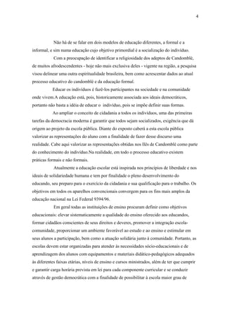 4




            Não há de se falar em dois modelos de educação diferentes, a formal e a
informal, e sim numa educação cujo objetivo primordial é a socialização do indivíduo.
            Com a preocupação de identificar a religiosidade dos adeptos de Candomblé,
de muitos afrodescendentes - hoje não mais exclusiva deles - vigente na região, a pesquisa
visou delinear uma outra espiritualidade brasileira, bem como acrescentar dados ao atual
processo educativo do candomblé e da educação formal.
           Educar os indivíduos é fazê-los participantes na sociedade e na comunidade
onde vivem.A educação está, pois, historicamente associada aos ideais democráticos,
portanto não basta a idéia de educar o indivíduo, pois se impõe definir suas formas.
           Ao ampliar o conceito de cidadania a todos os indivíduos, uma das primeiras
tarefas da democracia moderna é garantir que todos sejam socializados, exigência que dá
origem ao projeto da escola pública. Diante do exposto caberá a esta escola pública
valorizar as representações do aluno com a finalidade de fazer desse discurso uma
realidade. Cabe aqui valorizar as representações obtidas nos Ilês de Candomblé como parte
do conhecimento do indivíduo.Na realidade, em todo o processo educativo existem
práticas formais e não formais.
            Atualmente a educação escolar está inspirada nos princípios de liberdade e nos
ideais de solidariedade humana e tem por finalidade o pleno desenvolvimento do
educando, seu preparo para o exercício da cidadania e sua qualificação para o trabalho. Os
objetivos em todos os aparelhos convencionais convergem para os fins mais amplos da
educação nacional na Lei Federal 9394/96.
            Em geral todas as instituições de ensino procuram definir como objetivos
educacionais: elevar sistematicamente a qualidade do ensino oferecido aos educandos,
formar cidadãos conscientes de seus direitos e deveres, promover a integração escola-
comunidade, proporcionar um ambiente favorável ao estudo e ao ensino e estimular em
seus alunos a participação, bem como a atuação solidária junto à comunidade. Portanto, as
escolas devem estar organizadas para atender às necessidades sócio-educacionais e de
aprendizagem dos alunos com equipamentos e materiais didático-pedagógicos adequados
às diferentes faixas etárias, níveis de ensino e cursos ministrados, além de ter que cumprir
e garantir carga horária prevista em lei para cada componente curricular e se conduzir
através de gestão democrática com a finalidade de possibilitar à escola maior grau de
 
