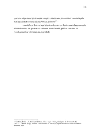 130




qual uma lei pretende agir é sempre complexa, conflituosa, contraditória e marcada pela
falta de equidade social e racial (GOMES, 2001:89)127
            A existência do texto legal só se transformará em direito para toda comunidade
escolar à medida em que a escola construir, no seu interior, práticas concretas de
reconhecimento e valorização da diversidade.




127
  GOMES, Nilma L.A. Educação Cidadã, etnia e raça: o trato pedagógico da diversidade. In:
CAVALLEIRO, E. (Org). Racismo e anti-racismo na educação: repensando nossa escola. São Paulo:
Summus, 2001.
 