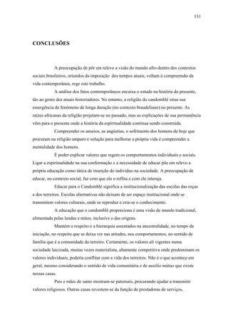 131




CONCLUSÕES



            A preocupação de pôr em relevo a visão do mundo afro dentro dos contextos
sociais brasileiros, oriundos da imposição dos tempos atuais, voltam à compreensão da
vida contemporânea, rege este trabalho.
            A análise dos fatos contemporâneos encaixa o estudo na história do presente,
tão ao gosto dos atuais historiadores. No entanto, a religião do candomblé situa sua
emergência de fenômeno de longa duração (no contexto braudeliano) no presente. As
raízes africanas da religião projetam-se no passado, mas as explicações de sua permanência
vêm para o presente onde a história da espiritualidade continua sendo construída.
            Compreender os anseios, as angústias, o sofrimento dos homens de hoje que
procuram na religião amparo e solução para melhorar a própria vida é compreender a
mentalidade dos homens.
            É poder explicar valores que regem os comportamentos individuais e sociais.
Ligar a espiritualidade na sua conformação e a necessidade de educar põe em relevo a
própria educação como tática de inserção do indivíduo na sociedade. A preocupação de
educar, no contexto social, faz com que ela o reflita e com ele interaja.
            Educar para o Candomblé significa a institucionalização das escolas das roças
e dos terreiros. Escolas alternativas não deixam de ser espaço institucional onde se
transmitem valores culturais, onde se reproduz e cria-se o conhecimento.
            A educação que o candomblé proporciona é uma visão de mundo tradicional,
alimentada pelas lendas e mitos, inclusive o das origens.
            Mantém o respeito e a hierarquia assentados na ancestralidade, no tempo da
iniciação, no respeito que se deixa ver nas atitudes, nos comportamentos, no sentido de
família que é a comunidade do terreiro. Certamente, os valores ali vigentes numa
sociedade laicizada, muitas vezes materialista, altamente competitiva onde predominam os
valores individuais, poderia conflitar com a vida dos terreiros. Não é o que acontece em
geral, mesmo considerando o sentido de vida comunitária e de auxílio mútuo que existe
nessas casas.
            Pais e mães de santo mostram-se paternais, procurando ajudar a transmitir
valores religiosos. Outras casas revestem-se da função de prestadoras de serviços,
 