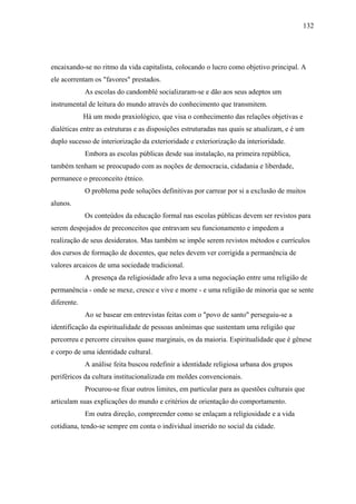 132




encaixando-se no ritmo da vida capitalista, colocando o lucro como objetivo principal. A
ele acorrentam os "favores" prestados.
             As escolas do candomblé socializaram-se e dão aos seus adeptos um
instrumental de leitura do mundo através do conhecimento que transmitem.
             Há um modo praxiológico, que visa o conhecimento das relações objetivas e
dialéticas entre as estruturas e as disposições estruturadas nas quais se atualizam, e é um
duplo sucesso de interiorização da exterioridade e exteriorização da interioridade.
             Embora as escolas públicas desde sua instalação, na primeira república,
também tenham se preocupado com as noções de democracia, cidadania e liberdade,
permanece o preconceito étnico.
             O problema pede soluções definitivas por carrear por si a exclusão de muitos
alunos.
             Os conteúdos da educação formal nas escolas públicas devem ser revistos para
serem despojados de preconceitos que entravam seu funcionamento e impedem a
realização de seus desideratos. Mas também se impõe serem revistos métodos e currículos
dos cursos de formação de docentes, que neles devem ver corrigida a permanência de
valores arcaicos de uma sociedade tradicional.
             A presença da religiosidade afro leva a uma negociação entre uma religião de
permanência - onde se mexe, cresce e vive e morre - e uma religião de minoria que se sente
diferente.
             Ao se basear em entrevistas feitas com o "povo de santo" perseguiu-se a
identificação da espiritualidade de pessoas anônimas que sustentam uma religião que
percorreu e percorre circuitos quase marginais, os da maioria. Espiritualidade que é gênese
e corpo de uma identidade cultural.
             A análise feita buscou redefinir a identidade religiosa urbana dos grupos
periféricos da cultura institucionalizada em moldes convencionais.
             Procurou-se fixar outros limites, em particular para as questões culturais que
articulam suas explicações do mundo e critérios de orientação do comportamento.
             Em outra direção, compreender como se enlaçam a religiosidade e a vida
cotidiana, tendo-se sempre em conta o individual inserido no social da cidade.
 