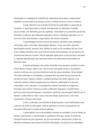 135




objetivando-se a ampliação do repertório de experiências das crianças e adolescentes
atendidos e promovendo-se seu acesso às artes, à cultura universal, à ética e à estética.
            A ação educativa visa ao desenvolvimento de capacidades e à aquisição de
conteúdos. A maior parte destes é tratada reiteradamente nas diferentes atividades
desenvolvidas, com diferentes graus de amplitude, valorizando-se os conteúdos conceituais
(aprender a conhecer), procedimentais (aprender a fazer) e atitudinais (aprender a ser e a
conviver) como determinantes e organizadores dos demais conteúdos.
            A aprendizagem acontece através da pesquisa, incluindo várias estratégias:
observação, jogos, entrevistas, dramatização, diálogos, visitas, excursões, passeios,
apresentações teatrais, musicais, balé, desfiles de moda etc.Os conteúdos não são vistos
como verdades absolutas, mas como fruto da história da humanidade, em sua tentativa de
correlacionar natureza e cultura. Não há separação rígida entre as diversas áreas, buscando-
se organizar aprendizagens que requeiram sínteses de conhecimentos procedentes de
diferentes áreas.
            O projeto pedagógico das escolas abordadas nessa pesquisa considera as raízes
étnicas dessas crianças, tendo-se em vista levá-las à percepção de que a sua peripécia
pessoal se articula com o processo histórico-social das classes populares. Nessa direção
vão sendo analisadas as contradições, os antagonismos presentes nesses processos de
encontro de raças, línguas e culturas e a própria produção da cultura regional, a sua
expressão artístico-cultural enquanto processo histórico, enfatizando-se o presente,
conectando-o com o passado e com perspectivas futuras, buscando-se a origem da
formação como cultura. Utilizam-se ainda as diferentes linguagens e manifestações
artísticas como forma de despertar a consciência a partir de uma concepção dialética de ser
humano e cultura.Não se reduz a arte a uma mera função cognoscitiva, a uma mera
expressão de vivências emocionais.
            A arte é, sobretudo, uma maneira de despertar para o auto-conhecimento, para
o processo de sentir de cada sujeito, além de apresentar-se como uma perspectiva de
iniciação profissional ou mesmo profissionalizante.
            A preocupação com as diversidades existentes na sociedade e com as formas de
superar o preconceito e a discriminação é o parâmetro ético que norteia. O estudo da
formação histórica do povo brasileiro, de seus movimentos e mecanismos, criados em
diferentes momentos como formas de resistir à dominação e de preservar sua identidade,
 