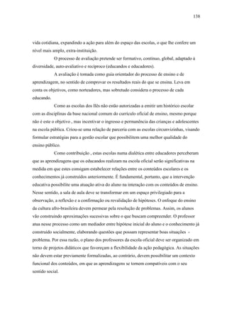 138




vida cotidiana, expandindo a ação para além do espaço das escolas, o que lhe confere um
nível mais amplo, extra-instituição.
            O processo de avaliação pretende ser formativo, contínuo, global, adaptado à
diversidade, auto-avaliativo e recíproco (educandos e educadores).
            A avaliação é tomada como guia orientador do processo de ensino e de
aprendizagem, no sentido de comprovar os resultados reais do que se ensina. Leva em
conta os objetivos, como norteadores, mas sobretudo considera o processo de cada
educando.
            Como as escolas dos Ilês não estão autorizadas a emitir um histórico escolar
com as disciplinas da base nacional comum do currículo oficial de ensino, mesmo porque
não é este o objetivo , mas incentivar o ingresso e permanência das crianças e adolescentes
na escola pública. Criou-se uma relação de parceria com as escolas circunvizinhas, visando
formular estratégias para a gestão escolar que possibilitem uma melhor qualidade do
ensino público.
            Como contribuição , estas escolas numa dialética entre educadores perceberam
que as aprendizagens que os educandos realizam na escola oficial serão significativas na
medida em que estes consigam estabelecer relações entre os conteúdos escolares e os
conhecimentos já construídos anteriormente. É fundamental, portanto, que a intervenção
educativa possibilite uma atuação ativa do aluno na interação com os conteúdos de ensino.
Nesse sentido, a sala de aula deve se transformar em um espaço privilegiado para a
observação, a reflexão e a confirmação ou revalidação de hipóteses. O enfoque do ensino
da cultura afro-brasileira devem permear pela resolução de problemas. Assim, os alunos
vão construindo aproximações sucessivas sobre o que buscam compreender. O professor
atua nesse processo como um mediador entre hipótese inicial do aluno e o conhecimento já
construído socialmente, elaborando questões que possam representar boas situações -
problema. Por essa razão, o plano dos professores da escola oficial deve ser organizado em
torno de projetos didáticos que favoreçam a flexibilidade da ação pedagógica. As situações
não devem estar previamente formalizadas, ao contrário, devem possibilitar um contexto
funcional dos conteúdos, em que as aprendizagens se tornem compatíveis com o seu
sentido social.
 