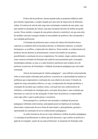 140




              O dia-a-dia do professor, mesmo quando todas as propostas didáticas estão
previamente organizadas, é sempre atingido por uma série de imprevistos de diferentes
ordens. O contexto de sala de aula exige uma reorientação constante de suas ações, seja
para atender às demandas dos alunos, seja para incorporar decisões do âmbito da gestão
escolar. Nesse sentido, a imagem de uma prática educativa controlável, em que uma série
de medidas concretas consegue atender às necessidades do professor, não corresponde à
sua realidade profissional.
              A formação de professores para o ensino de cultura afro-brasileira busca
expressar as condições efetivas da prática docente, os obstáculos materiais, as relações
hierárquicas, os conflitos, a imprecisão dos objetivos. Nesse sentido, os conhecimentos do
professor devem destinar-se primeiramente a serem reinvestidos na sua prática,
possibilitando a construção de novas competências. No entanto, eleger a prática educativa
como contexto norteador da formação não explicita necessariamente qual a concepção
metodológica adotada, ou seja, se a ação formativa oportuniza uma conduta ativa do
professor no processo de formulação e validação da proposta pedagógica que está sendo
construída.
              Através da tematização da “prática pedagógica” , uma reflexão contextualizada
sobre as intervenções realizadas pelo professor, concretiza-se a oportunidade de analisar os
problemas que comprometem a realização dos seus objetivos de ensino. O desafio de
superá-los exige uma prática reflexiva, ou seja, a compreensão da situação-problema, a
concepção de um plano que conduza à meta, a ativação dos seus conhecimentos de
referência, a articulação de estratégias para a execução desse plano e uma avaliação que
determine se a meta foi ou não alcançada. O saber fazer do professor é compreendido
como algo sobre o qual se pode pensar e reconstruir.
              Nessa perspectiva, o professor tem assumido a condução do processo
pedagógico refletindo coletivamente, antecipando possíveis hipóteses de resolução,
observando a repercussão da nova forma de intervenção e, principalmente, gerando a
oportunidade de construção de novos conhecimentos pedagógicos.
              As ações formativas devem ter como referência o âmbito da prática pedagógica
e a estratégia de problematizar os efeitos que dela decorrem, o que confere ao professor o
papel de investigador, sujeito da sua ação profissional. As propostas de formação estão
 